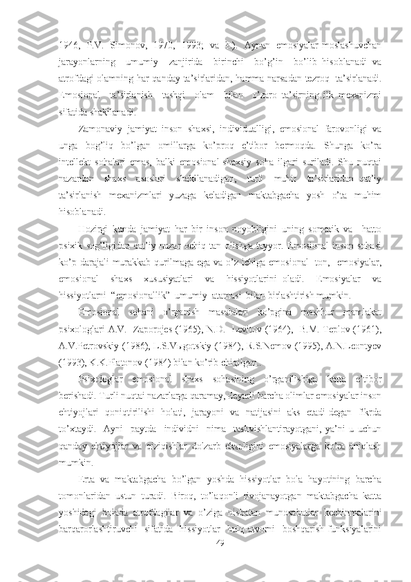 1946,   P.V.   Simonov,   1970,   1993;   va   b.).   Aynan   emosiyalar moslashuvchan
jarayonlarning     umumiy     zanjirida     birinchi     bo’g’in     bo’lib   hisoblanadi   va
atrofdagi olamning har qanday ta’sirlaridan, hamma narsadan tezroq   ta’sirlanadi.
Emosional     ta’sirlanish     tashqi     olam     bilan     o’zaro   ta’sirning   ilk   mexanizmi
sifatida shakllanadi.
Zamonaviy   jamiyat   inson   shaxsi,   individualligi,   emosional   farovonligi   va
unga     bog’liq     bo’lgan     omillarga     ko’proq     e’tibor     bermoqda.     Shunga     ko’ra
intellekt   sohalari   emas,   balki   emosional-shaxsiy   soha   ilgari   suriladi.   Shu   nuqtai
nazardan     shaxs     asoslari     shakllanadigan,     turli     muhit     ta’sirlaridan   qat’iy
ta’sirlanish   mexanizmlari   yuzaga   keladigan   maktabgacha   yosh   o’ta   muhim
hisoblanadi .
Hozirgi   kunda   jamiyat   har   bir   inson   noyobligini   uning   somatik   va     hatto
psixik   sog’ligidan   qat’iy   nazar   ochiq   tan   olishga   tayyor.   Emosional   inson   sohasi
ko’p darajali  murakkab qurilmaga  ega va o’z ichiga emosional    ton,   emosiyalar,
emosional     shaxs     xususiyatlari     va     hissiyotlarini   oladi.     Emosiyalar     va
hissiyotlarni  “emosionallik”  umumiy  atamasi  bilan birlashtirish mumkin. 
Emosional     sohani     o’rganish     masalalari     ko’pgina     mashhur     mamlakat
psixologlari A.V.   Zaporojes (1965), N.D.   Levitov (1964),   B.M. Teplov (1961),
A.V.Petrovskiy (1986), L.S.Vыgotskiy (1984), R.S.Nemov (1995), A.N.Leontyev
(1993), K.K.Platonov (1984) bilan ko’rib chiqilgan..
Psixologlar     emosional     shaxs     sohasining     o’rganilishiga     katta     e’tibor
berishadi. Turli nuqtai nazarlarga qaramay, deyarli barcha olimlar emosiyalar inson
ehtiyojlari   qoniqtirilishi   holati,   jarayoni   va   natijasini   aks   etadi degan   fikrda
to’xtaydi.     Ayni     paytda     individni     nima     tashvishlantirayotgani,   ya’ni   u   uchun
qanday   ehtiyojlar   va   qiziqishlar   dolzarb   ekanligini   emosiyalarga   ko’ra   aniqlash
mumkin .   
Erta  va  maktabgacha  bo’lgan  yoshda  hissiyotlar  bola  hayotining  barcha
tomonlaridan   ustun   turadi.   Biroq,   to’laqonli   rivojanayotgan   maktabgacha   katta
yoshidagi   bolada   atrofdagilar   va   o’ziga   nisbatan   munosabatlar   kechinmalarini
barqarorlashtiruvchi     sifatida     hissiyotlar     hulq-atvorni     boshqarish   funksiyalarini
49 