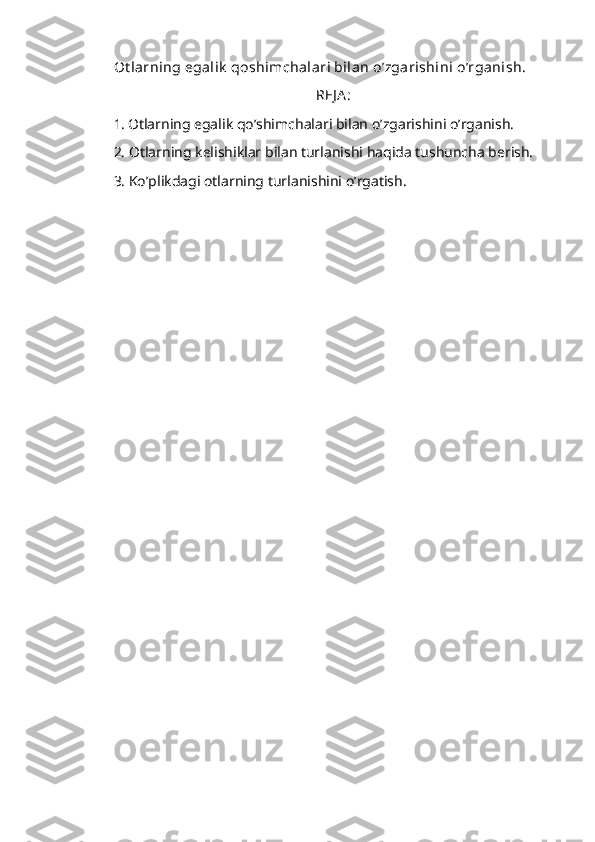 Ot larning egalik  qoshimchalari bilan o’zgarishini o’rganish.
REJ A :
1.   Otlarning egalik qo’shimchalari bilan o’zgarishini o’rganish.
2. Otlarning kelishiklar bilan turlanishi haqida tushuncha berish. 
3. Ko’plikdagi otlarning turlanishini o’rgatish. 