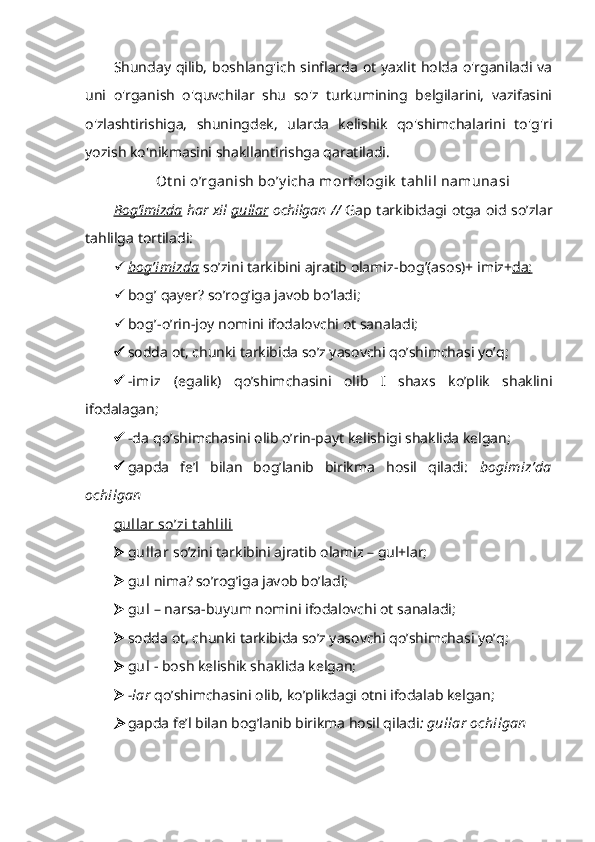 Shunday qilib,  boshlang'ich sinflarda ot yaxlit holda o'rganiladi va
uni   o'rganish   o'quvchilar   shu   so'z   turkumining   belgilarini,   vazifasini
o'zlashtirishiga,   shuningdek,   ularda   kelishik   qo'shimchalarini   to'g'ri
yozish ko'nikmasini shakllantirishga qaratiladi.
Ot ni o’rganish bo’y icha morfologik  t ahlil namunasi
Bog’imizda   har xil   gullar   ochilgan //   Gap tarkibidagi otga oid so’zlar
tahlilga tortiladi: 
 bog’imizda      so’zini tarkibini ajratib olamiz- bog ’(asos)+ imiz+ da;
 bog’  qayer? so’rog’iga javob bo’ladi;
 bog’- o’rin-joy nomini ifodalovchi ot sanaladi;
 sodda ot, chunki tarkibida so’z yasovchi qo’shimchasi yo’q;
 -imiz   (egalik)   qo’shimchasini   olib   I   shaxs   ko’plik   shaklini
ifodalagan;
 -da  qo’shimchasini olib o’rin-payt kelishigi shaklida kelgan ;
 gapda   fe’l   bilan   bog’lanib   birikma   hosil   qiladi :   bogimiz’da
ochilgan
gullar so’zi t ahlili
 gullar  so’zini tarkibini ajratib olamiz – gul+lar;
 gul  nima?   so’rog’iga javob bo’ladi;
 gul  – narsa-buyum nomini ifodalovchi ot sanaladi;
 sodda ot, chunki tarkibida so’z yasovchi qo’shimchasi yo’q;
 gul  - bosh kelishik shaklida kelgan;
 -lar  qo’shimchasini olib, ko’plikdagi otni ifodalab kelgan;
gapda fe’l bilan bog’lanib birikma hosil qiladi : gullar ochilgan 