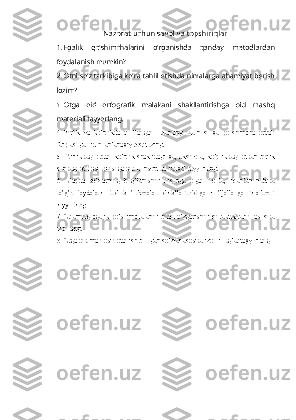 Nazorat  uchun sav ol v a t opshiriqlar
1. Egalik   qo’shimchalarini   o’rganishda   qanday   metodlardan
foydalanish mumkin?
2. Otni so’z tarkibiga ko’ra tahlil etishda nimalarga ahamiyat berish
lozim?
3. Otga   oid   orfografik   malakani   shakllantirishga   oid   mashq
materiali tayyorlang.
4. B irlik   va   ko ’ plikda   qo ’ llangan   otlarning   ma’nosi   va   qo ’ shimcha   orqali
farqlash ga oid noan’anaviy test tuzing.
5.   Birlikdagi  otdan ko’plik shaklidagi  va, aksincha,  ko’plikdagi  otdan birlik
sondagi ot hosil qilishga oid konseptual jadval tayyorlang.
6.   Gapda   so’zlarning   bog’lanishini   hisobga   olgan   holda,   otlardan   nutqda
to’g’ri   foydalana   olish   ko’nikmalari   shakllantirishga   mo’ljallangan   taqdimot
tayyorlang.
7. Otlarning egalik qo’shimchalarini bilan o’zgarishini sintaktik tahlil asosida
izohlang. 
8. Otga oid ma’nosi notanish bo’lgan so’zlar asosida izohli lug’at tayyorlang.  