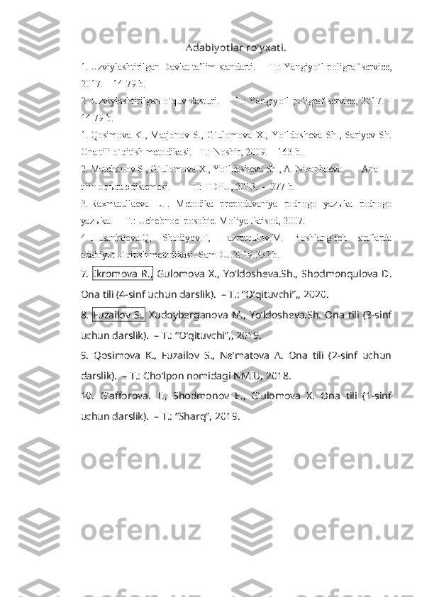 Adabiy ot lar ro ’ y xat i.
1. Uzviylashtirilgan Davlat ta’lim standarti.    –   T.: Yangiy o` l poligraf service,
201 7 .  – 14-79  b.
2. Uzviylashtirilgan o`quv dasturi.    –   T.: Yangiy o` l poligraf service, 201 7 . –
14-79  b.
1. Qosimova   K.,   Matjonov   S.,   G`ulomova   X.,   Yo`ldosheva   Sh.,   Sariyev   Sh.
Ona tili o`qitish metodikasi.  –T.: Noshir, 2009.  –  163 b.
2. Matchanov S., G`ulomova X., Yo`ld a sheva Sh., A. Nisanbaeva. Ana
tilin oq ы tu  ә d і stemes і . – T .:  TDPU,  2013.  –    2 7 7   b .
3. Raxmatullaeva   L.I.   Metodika   prepodavaniya   rodnogo   yazыka   rodnogo
yazыka.   –   T.: Uchebnoe  posobie. Moliya Iktisod, 2007.
4. Husanboeva.Q,   Shodiyev.F,   Hazratqulov.M.   Boshlang`ich   sinflarda
adabiyot o`qitish metodikasi. SamDU.2019.332 b.
7.   Ikromova   R.,   Gulomova   X.,   Yo’ldosheva.Sh.,   Shodmonqulova   D.
Ona tili (4-sinf uchun darslik).  – T.: “O’qituvchi”,, 2020. 
8.   Fuzailov  S.,   Xudoyberganova   M.,  Yo’ldosheva.Sh.   Ona   tili  (3-sinf
uchun darslik).  – T.: “O’qituvchi”,, 2019. 
9.   Qosimova   K.,   Fuzailov   S.,   Ne’matova   A.   Ona   tili   (2-sinf   uchun
darslik).  – T.: Cho’lpon nomidagi NMIU, 2018. 
10.   G’afforova.   T.,   Shodmonov   E.,   G’ulomova   X.   Ona   tili   (1-sinf
uchun darslik).  – T.: “Sharq”, 2019. 