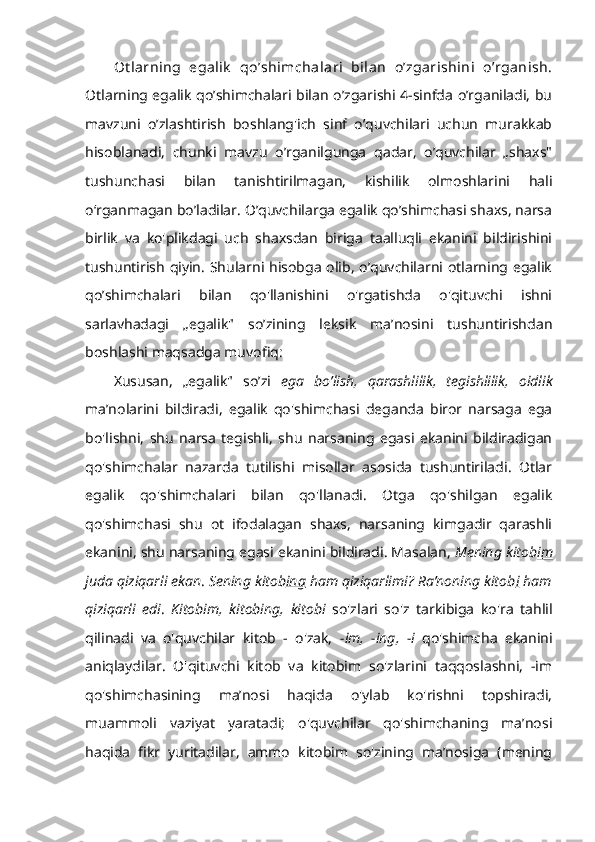 Ot larning   egalik   qo’shimchalari   bilan   o’zgarishini   o’rganish.
Otlarning egalik qo’shimchalari bilan o’zgarishi 4-sinfda o’rganiladi, bu
mavzuni   o’zlashtirish   boshlang'ich   sinf   o’quvchilari   uchun   murakkab
hisoblanadi,   chunki   mavzu   o’rganilgunga   qadar,   o’quvchilar   „shaxs"
tushunchasi   bilan   tanishtirilmagan,   kishilik   olmoshlarini   hali
o‘rganmagan bo’ladilar. O’quvchilarga egalik qo’shimchasi shaxs, narsa
birlik   va   ko'plikdagi   uch   shaxsdan   biriga   taalluqli   ekanini   bildirishini
tushuntirish qiyin. Shularni hisobga olib, o’quvchilarni otlarning egalik
qo’shimchalari   bilan   qo'llanishini   o'rgatishda   o'qituvchi   ishni
sarlavhadagi   „egalik"   so’zining   leksik   ma’nosini   tushuntirishdan
boshlashi maqsadga muvofiq:
Xususan,   „egalik"   so’zi   ega   bo’lish,   qarashlilik,   tegishlilik,   oidlik
ma’nolarini   bildiradi,   egalik   qo'shimchasi   deganda   biror   narsaga   ega
bo'lishni,   shu   narsa   tegishli,   shu   narsaning   egasi   ekanini   bildiradigan
qo'shimchalar   nazarda   tutilishi   misollar   asosida   tushuntiriladi.   Otlar
egalik   qo'shimchalari   bilan   qo'llanadi.   Otga   qo'shilgan   egalik
qo'shimchasi   shu   ot   ifodalagan   shaxs,   narsaning   kimgadir   qarashli
ekanini, shu narsaning egasi ekanini bildiradi. Masalan,  Mening kitob im
juda qiziqarli ekan .  Sening kitob ing  ham qiziqarlimi? Ra’noning kitob i  ham
qiziqarli   edi .   Kitobim,   kitobing,   kitobi   so'zlari   so'z   tarkibiga   ko'ra   tahlil
qilinadi   va   o'quvchilar   kitob   -   o'zak,   -im,   -ing,   -i   qo'shimcha   ekanini
aniqlaydilar.   O'qituvchi   kitob   va   kitobim   so'zlarini   taqqoslashni,   -im
qo'shimchasining   ma’nosi   haqida   o'ylab   ko'rishni   topshiradi,
muammoli   vaziyat   yaratadi;   o'quvchilar   qo'shimchaning   ma’nosi
haqida   fikr   yuritadilar,   ammo   kitobim   so'zining   ma’nosiga   (mening 