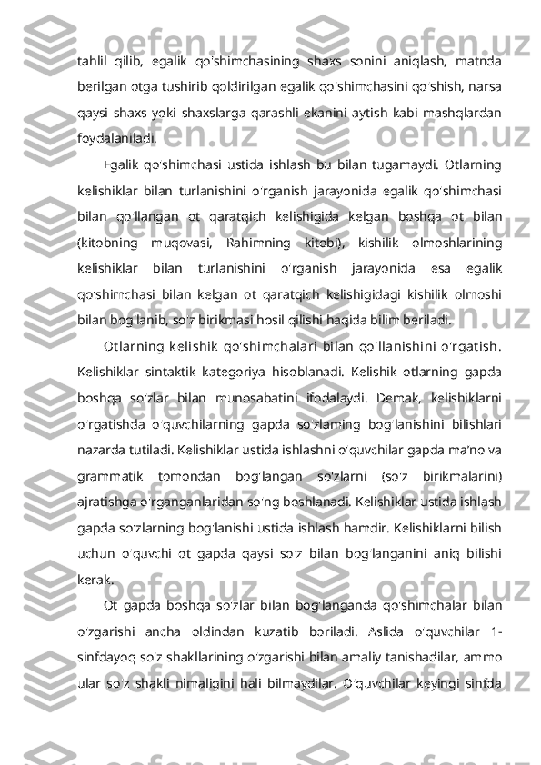 tahlil   qilib,   egalik   qo'shimchasining   shaxs   sonini   aniqlash,   matnda
berilgan otga tushirib qoldirilgan egalik qo'shimchasini qo'shish, narsa
qaysi   shaxs   yoki   shaxslarga   qarashli   ekanini   aytish   kabi   mashqlardan
foydalaniladi. 
Egalik   qo'shimchasi   ustida   ishlash   bu   bilan   tugamaydi.   Otlarning
kelishiklar   bilan   turlanishini   o'rganish   jarayonida   egalik   qo'shimchasi
bilan   qo'llangan   ot   qaratqich   kelishigida   kelgan   boshqa   ot   bilan
(kitobning   muqovasi,   Rahimning   kitobi),   kishilik   olmoshlarining
kelishiklar   bilan   turlanishini   o'rganish   jarayonida   esa   egalik
qo'shimchasi   bilan   kelgan   ot   qaratqich   kelishigidagi   kishilik   olmoshi
bilan bog'lanib, so'z birikmasi hosil qilishi haqida bilim beriladi. 
Ot larning   k elishik   qo'shimchalari   bilan   qo'llanishini   o'rgat ish.
Kelishiklar   sintaktik   kategoriya   hisoblanadi.   Kelishik   otlarning   gapda
boshqa   so'zlar   bilan   munosabatini   ifodalaydi.   Demak,   kelishiklarni
o'rgatishda   o'quvchilarning   gapda   so'zlaming   bog'lanishini   bilishlari
nazarda tutiladi. Kelishiklar ustida ishlashni o'quvchilar gapda ma’no va
grammatik   tomondan   bog'langan   so'zlarni   (so'z   birikmalarini)
ajratishga o'rganganlaridan so'ng boshlanadi. Kelishiklar ustida ishlash
gapda so'zlarning bog'lanishi ustida ishlash hamdir. Kelishiklarni bilish
uchun   o'quvchi   ot   gapda   qaysi   so'z   bilan   bog'langanini   aniq   bilishi
kerak. 
Ot   gapda   boshqa   so'zlar   bilan   bog'langanda   qo'shimchalar   bilan
o'zgarishi   ancha   oldindan   kuzatib   boriladi.   Aslida   o'quvchilar   1-
sinfdayoq so'z shakllarining o'zgarishi bilan amaliy tanishadilar, ammo
ular   so'z   shakli   nimaligini   hali   bilmaydilar.   O'quvchilar   keyingi   sinfda 