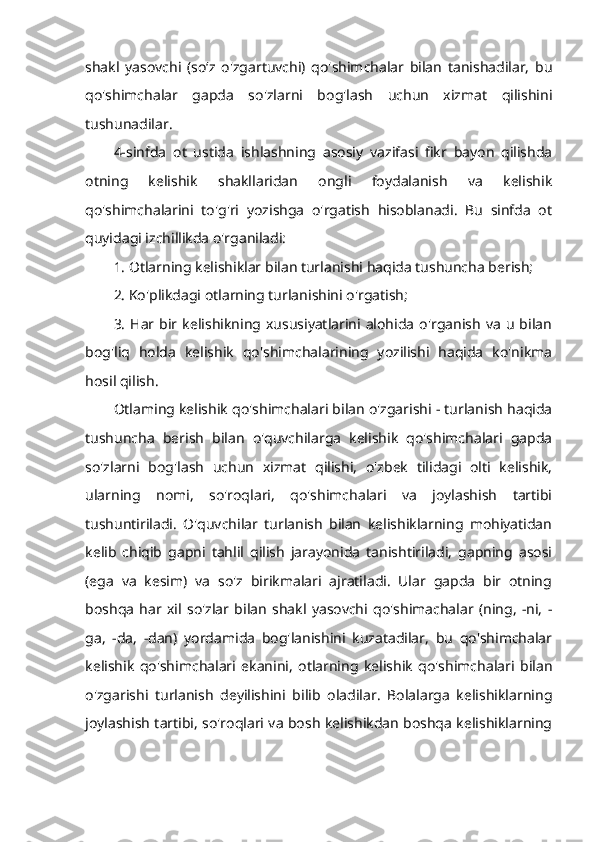 shakl   yasovchi   (so‘z   o'zgartuvchi)   qo'shimchalar   bilan   tanishadilar,   bu
qo'shimchalar   gapda   so'zlarni   bog'lash   uchun   xizmat   qilishini
tushunadilar. 
4-sinfda   ot   ustida   ishlashning   asosiy   vazifasi   fikr   bayon   qilishda
otning   kelishik   shakllaridan   ongli   foydalanish   va   kelishik
qo'shimchalarini   to'g'ri   yozishga   o'rgatish   hisoblanadi.   Bu   sinfda   ot
quyidagi izchillikda o'rganiladi: 
1. Otlarning kelishiklar bilan turlanishi haqida tushuncha berish; 
2. Ko'plikdagi otlarning turlanishini o'rgatish; 
3.   Har  bir  kelishikning  xususiyatlarini  alohida   o'rganish   va   u  bilan
bog'liq   holda   kelishik   qo'shimchalarining   yozilishi   haqida   ko'nikma
hosil qilish. 
Otlaming kelishik qo'shimchalari bilan o'zgarishi - turlanish haqida
tushuncha   berish   bilan   o'quvchilarga   kelishik   qo'shimchalari   gapda
so'zlarni   bog'lash   uchun   xizmat   qilishi,   o'zbek   tilidagi   olti   kelishik,
ularning   nomi,   so'roqlari,   qo'shimchalari   va   joylashish   tartibi
tushuntiriladi.   O'quvchilar   turlanish   bilan   kelishiklarning   mohiyatidan
kelib   chiqib   gapni   tahlil   qilish   jarayonida   tanishtiriladi,   gapning   asosi
(ega   va   kesim)   va   so'z   birikmalari   ajratiladi.   Ular   gapda   bir   otning
boshqa   har   xil   so'zlar   bilan   shakl   yasovchi   qo'shimachalar   (ning,   -ni,   -
ga,   -da,   -dan)   yordamida   bog'lanishini   kuzatadilar,   bu   qo'shimchalar
kelishik   qo'shimchalari   ekanini,   otlarning   kelishik   qo'shimchalari   bilan
o'zgarishi   turlanish   deyilishini   bilib   oladilar.   Bolalarga   kelishiklarning
joylashish tartibi, so'roqlari va bosh kelishikdan boshqa kelishiklarning 