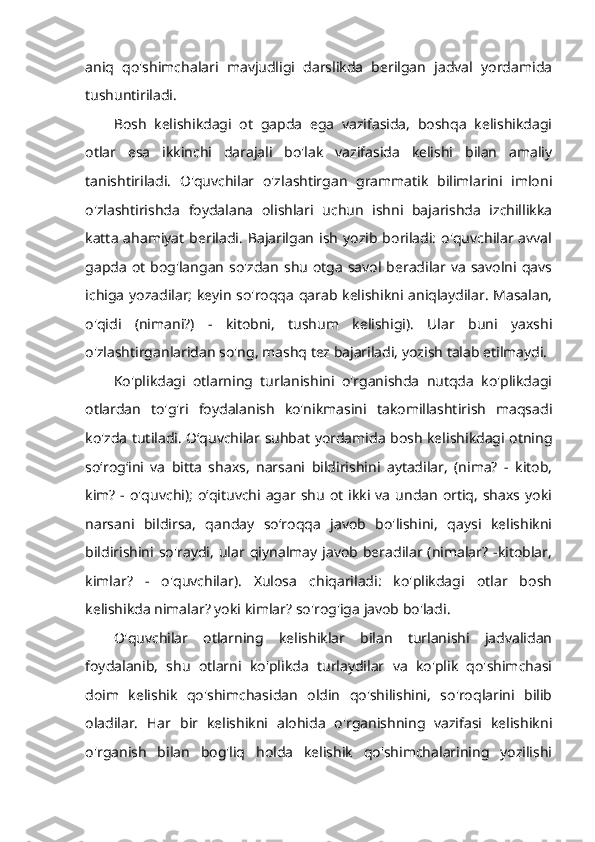 aniq   qo'shimchalari   mavjudligi   darslikda   berilgan   jadval   yordamida
tushuntiriladi. 
Bosh   kelishikdagi   ot   gapda   ega   vazifasida,   boshqa   kelishikdagi
otlar   esa   ikkinchi   darajali   bo'lak   vazifasida   kelishi   bilan   amaliy
tanishtiriladi.   O'quvchilar   o'zlashtirgan   grammatik   bilimlarini   imloni
o'zlashtirishda   foydalana   olishlari   uchun   ishni   bajarishda   izchillikka
katta  ahamiyat  beriladi.  Bajarilgan   ish   yozib boriladi:  o'quvchilar  avval
gapda  ot  bog'langan so'zdan  shu  otga  savol  beradilar va  savolni  qavs
ichiga yozadilar; keyin so'roqqa qarab kelishikni aniqlaydilar. Masalan,
o'qidi   (nimani?)   -   kitobni,   tushum   kelishigi).   Ular   buni   yaxshi
o'zlashtirganlaridan so'ng, mashq tez bajariladi, yozish talab etilmaydi. 
Ko'plikdagi   otlarning   turlanishini   o'rganishda   nutqda   ko'plikdagi
otlardan   to'g'ri   foydalanish   ko'nikmasini   takomillashtirish   maqsadi
ko'zda tutiladi. O‘quvchilar suhbat yordamida bosh kelishikdagi otning
so‘rog‘ini   va   bitta   shaxs,   narsani   bildirishini   aytadilar,   (nima?   -   kitob,
kim?   - o'quvchi);   o‘qituvchi agar  shu  ot  ikki  va   undan  ortiq,  shaxs  yoki
narsani   bildirsa,   qanday   so‘roqqa   javob   bo'lishini,   qaysi   kelishikni
bildirishini  so'raydi,   ular  qiynalmay  javob  beradilar  (nimalar?  -kitoblar,
kimlar?   -   o'quvchilar).   Xulosa   chiqariladi:   ko'plikdagi   otlar   bosh
kelishikda nimalar? yoki kimlar? so'rog'iga javob bo'ladi. 
O'quvchilar   otlarning   kelishiklar   bilan   turlanishi   jadvalidan
foydalanib,   shu   otlarni   ko'plikda   turlaydilar   va   ko'plik   qo'shimchasi
doim   kelishik   qo'shimchasidan   oldin   qo'shilishini,   so'roqlarini   bilib
oladilar.   Har   bir   kelishikni   alohida   o'rganishning   vazifasi   kelishikni
o'rganish   bilan   bog'liq   holda   kelishik   qo'shimchalarining   yozilishi 