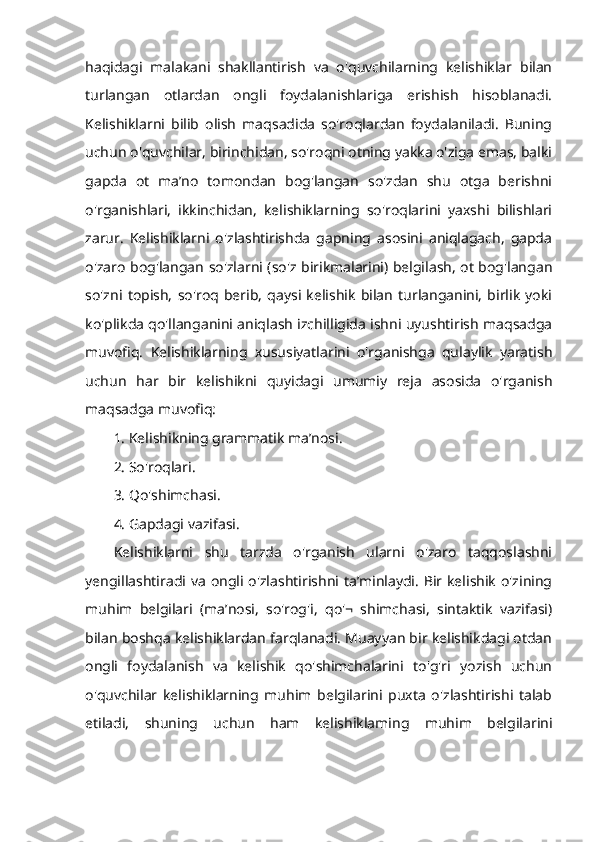 haqidagi   malakani   shakllantirish   va   o'quvchilarning   kelishiklar   bilan
turlangan   otlardan   ongli   foydalanishlariga   erishish   hisoblanadi.
Kelishiklarni   bilib   olish   maqsadida   so'roqlardan   foydalaniladi.   Buning
uchun o'quvchilar, birinchidan, so'roqni otning yakka o'ziga emas, balki
gapda   ot   ma’no   tomondan   bog'langan   so'zdan   shu   otga   berishni
o'rganishlari,   ikkinchidan,   kelishiklarning   so'roqlarini   yaxshi   bilishlari
zarur.   Kelishiklarni   o'zlashtirishda   gapning   asosini   aniqlagach,   gapda
o'zaro bog'langan so'zlarni (so'z birikmalarini) belgilash, ot bog'langan
so'zni   topish,   so'roq   berib,   qaysi   kelishik   bilan   turlanganini,   birlik   yoki
ko'plikda qo'llanganini aniqlash izchilligida ishni uyushtirish maqsadga
muvofiq.   Kelishiklarning   xususiyatlarini   o'rganishga   qulaylik   yaratish
uchun   har   bir   kelishikni   quyidagi   umumiy   reja   asosida   o'rganish
maqsadga muvofiq: 
1. Kelishikning grammatik ma’nosi. 
2. So'roqlari. 
3. Qo'shimchasi. 
4. Gapdagi vazifasi. 
Kelishiklarni   shu   tarzda   o'rganish   ularni   o'zaro   taqqoslashni
yengillashtiradi va ongli o'zlashtirishni ta’minlaydi. Bir kelishik o'zining
muhim   belgilari   (ma’nosi,   so'rog'i,   qo'¬   shimchasi,   sintaktik   vazifasi)
bilan boshqa kelishiklardan farqlanadi. Muayyan bir kelishikdagi otdan
ongli   foydalanish   va   kelishik   qo'shimchalarini   to'g'ri   yozish   uchun
o'quvchilar   kelishiklarning   muhim   belgilarini   puxta   o'zlashtirishi   talab
etiladi,   shuning   uchun   ham   kelishiklaming   muhim   belgilarini 