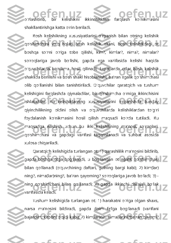 o'zlashtirib,   bir   kelishikni   ikkinchisidan   farqlash   ko'nikmasini
shakllantirishga katta o'rin beriladi. 
Bosh   kelishikning   xususiyatlarini   o'rganish   bilan   otning   kelishik
qo'shimchasi   yo'q   holati   bosh   kelishik   ekani,   bosh   kelishikdagi   ot
boshqa   so'zni   o'ziga   tobe   qilishi,   kim?,   kimlar?,   nima?,   nimalar?
so'roqlariga   javob   bo'lishi,   gapda   ega   vazifasida   kelishi   haqida
o'quvchilarda   ko'nikma   hosil   qilinadi;   lug'atlarda   otlar   bosh   kelishik
shaklida berilishi va bosh shakl hisoblanishi, ba’zan egalik qo'shimchasi
olib   qo'llanishi   bilan   tanishtiriladi.   O'quvchilar   qaratqich   va   tushum
kelishigini   farqlashda   qiynaladilar,   bir   qo'shimcha   o'rniga   ikkinchisini
ishlatadilar.   Bu   kelishiklarning   xususiyatlarini   o'rganishda   bunday
qiyinchilikning   oldini   olish   va   o'quvchilarda   kelishiklardan   to'g'ri
foydalanish   ko'nikmasini   hosil   qilish   maqsadi   ko'zda   tutiladi.   Bu
maqsadga   erishish   uchun   bu   ikki   kelishikning   ma’nosi,   so'roqlari,
qo'shimchasi   va   gapdagi   vazifasi   taqqoslanadi   va   suhbat   asosida
xulosa chiqariladi. 
Qaratqich kelishigida turlangan ot: 1) qarashlilik ma’nosini bildirib,
gapda   boshqa   otga   bog'lanadi,   u   bog'langan   ot   egalik   qo'shimchasi
bilan   qo'llanadi   (o'quvchining   daftari,   gulning   bargi   kabi);   2)   kim(lar)
ning?, nima(lar)ning?, ba’zan qayerning? so'roqlariga javob bo'ladi; 3) -
ning   qo'shimchasi   bilan   qo'llanadi;   4)   gapda   ikkinchi   darajali   bo'lak
vazifasida keladi. 
Tushum   kelishigida   turlangan   ot:   1)   harakatni   o'ziga   olgan   shaxs,
narsa   ma’nosini   bildiradi,   gapda   doim   fe’lga   bog'lanadi   (vazifani
bajardim, kitobni o'qidi kabi); 2) kim(lar)ni?, nima(lar)ni?ba’zan qayemi? 