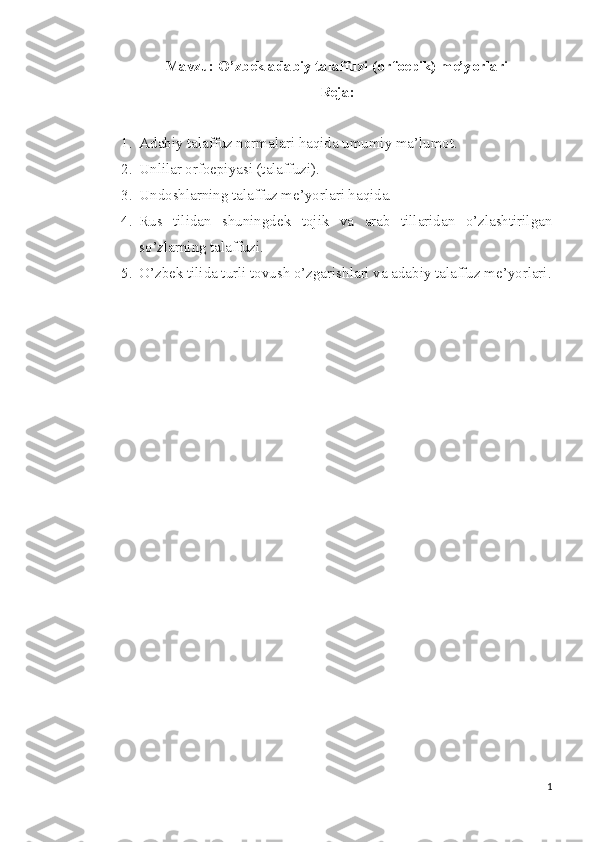 Mavzu: O’zbek adabiy talaffuzi (orfoepik) me’yorlari
Reja:
1. Adabiy talaffuz normalari haqida umumiy ma’lumot.
2. Unlilar orfoepiyasi (talaffuzi).
3. Undoshlarning talaffuz me’yorlari haqida.
4. Rus   tilidan   shuningdek   tojik   va   arab   tillaridan   o’zlashtirilgan
so’zlarning talaffuzi.
5. O’zbek tilida turli tovush o’zgarishlari va adabiy talaffuz me’yorlari.
1 