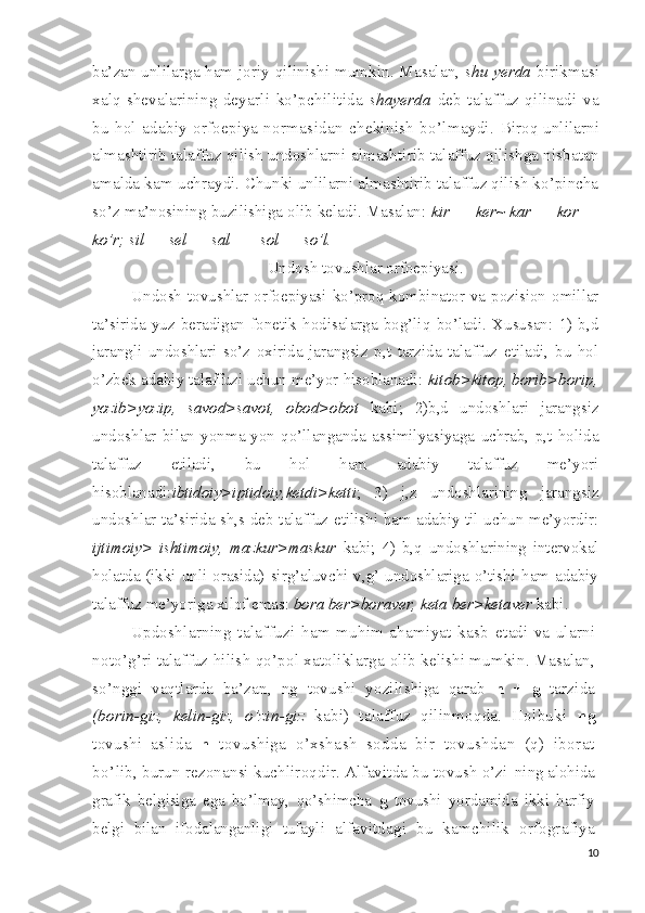 ba’zan unlilarga ham joriy   qilinishi mumkin. Masalan,   shu yerda   birikmasi
xalq sheva larining   deyarli   ko’pchilitida   shayerda   deb   talaffuz   qilinadi   va
bu   hol   adabiy   orfoepiya   normasidan   chekinish  bo’lmaydi.   Biroq unlilarni
almashtirib talaffuz qilish undoshlarni  almashtirib talaffuz qilishga nisbatan
amalda kam uchraydi.  Chunki unlilarni almashtirib talaffuz qilish ko’pincha
so’z  ma’nosining buzilishiga olib keladi. Masalan:  kir  —  ker~  kar  —  kor —
ko’r; sil  —  sel  —  sal  —-  sol  —  so’l.
Undosh tovushlar orfoepiyasi.
Undosh  tovushlar  orfoepiyasi  ko’proq kombinator va pozision  omillar
ta’sirida   yuz   beradigan   fonetik   hodisalarga   bog’liq   bo’ladi.   Xususan:   1)   b,d
jarangli   undoshlari   so’z   oxirida   jarangsiz   p,t   tarzida   talaffuz   etiladi,   bu   hol
o’zbek adabiy talaffuzi uchun me’yor hisoblanadi:  kitob>kitop, borib>borip,
yozib>yozip,   savod>savot,   obod>obot   kabi;   2)b,d   undoshlari   jarangsiz
undoshlar   bilan   yonma-yon   qo’llanganda   assimilyasiyaga   uchrab,   p,t   holida
talaffuz   etiladi,   bu   hol   ham   adabiy   talaffuz   me’yori
hisoblanadi: ibtidoiy>iptidoiy,ketdi>ketti ;   3)   j,z   undoshlarining   jarangsiz
undoshlar ta’sirida sh,s deb talaffuz etilishi ham adabiy til uchun me’yordir:
ijtimoiy>   ishtimoiy,   mazkur>maskur   kabi;   4)   b,q   undoshlarining   intervokal
holatda (ikki unli orasida) sirg’aluvchi v,g’ undoshlariga o’tishi ham adabiy
talaffuz me’yoriga xilof emas:  bora ber>boraver, keta ber>ketaver  kabi.
Updoshlarning   talaffuzi   ham   muhim   ahamiyat   kasb   etadi   va   ularni
noto’g’ri talaffuz hilish qo’pol xatoliklarga  olib kelishi mumkin. Masalan,
so’nggi   vaqtlarda   ba’zan,   ng   tovushi   yozilishiga   qarab   n   +   g   tarzida
(borin-giz,   kelin-giz,   o’zin-giz   kabi)   talaffuz   qilinmoqda.   Holbuki   ng
tovushi   as lida   n   tovushiga   o’xshash   sodda   bir   tovushdan   (q)   iborat
bo’ lib, burun rezonansi kuchliroqdir. Alfavitda bu tovush o’zi- ning alohida
grafik   belgisiga   ega   bo’lmay,   qo’shimcha   g   tovushi   yordamida   ikki   harfiy
belgi   bilan   ifodalanganligi   tufayli   alfavitdagi   bu   kamchilik   orfografiya
10 