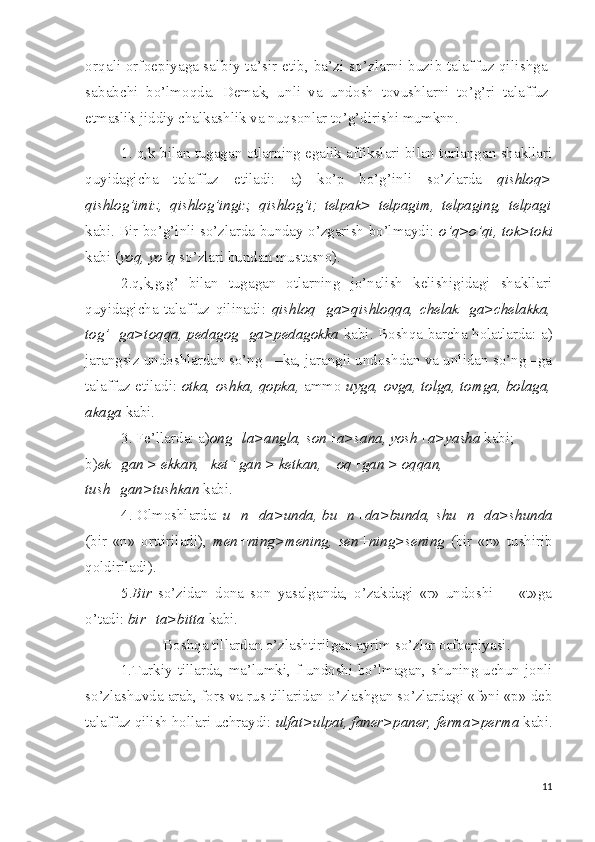 orqali orfoepiyaga sal biy ta’sir etib, ba’zi so’zlarni buzib talaffuz qilishga
sa babchi   bo’lmoqda.   Demak,   unli   va   undosh   tovushlarni   to’g’ri   ta laffuz
etmaslik jiddiy chalkashlik va nuqsonlar  to’g’dirishi   mumknn.
1. q,k bilan tugagan otlarning egalik affikslari bilan turlangan shakllari
quyidagicha   talaffuz   etiladi:   a)   ko’p   bo’g’inli   so’zlarda   qishloq>
qishlog’imiz,   qishlog’ingiz,   qishlog’i;   telpak>   telpagim,   telpaging,   telpagi
kabi. Bir bo’g’inli so’zlarda bunday o’zgarish bo’lmaydi:   o’q>o’qi, tok>toki
kabi ( yoq, yo’q  so’zlari bundan mustasno).
2.q,k,g,g’   bilan   tugagan   otlarning   jo’nalish   kelishigidagi   shakllari
quyidagicha   talaffuz   qilinadi:   qishloq+ga>qishloqqa,   chelak+ga>chelakka,
tog’+ga>toqqa, pedagog+ga>pedagokka   kabi. Boshqa barcha holatlarda: a)
jarangsiz undoshlardan so’ng   –ka, jarangli undoshdan va unlidan so’ng –ga
talaffuz etiladi:   otka, oshka, qopka,  ammo   uyga, ovga, tolga, tomga, bolaga,
akaga  kabi.
3.   Fe’llarda: a) ong+la>angla, son+a>sana, yosh+a>yasha  kabi; 
b) ek+gan > ekkan,   ket+gan > ketkan,    oq+gan > oqqan, 
tush+gan>tushkan  kabi.
4. Olmoshlarda:   u+n+da>unda, bu+n+da>bunda, shu+n+da>shunda
(bir   «n»   orttiriladi),   men+ning>mening,   sen+ning>sening   (bir   «n»   tushirib
qoldiriladi).
5. Bir   so’zidan   dona   son   yasalganda,   o’zakdagi   «r»   undoshi         «t»ga
o’tadi:  bir+ta>bitta  kabi.
Boshqa tillardan o’zlashtirilgan ayrim so’zlar orfoepiyasi.
1.Turkiy tillarda, ma’lumki, f undoshi bo’lmagan, shuning uchun jonli
so’zlashuvda arab, fors va rus tillaridan o’zlashgan so’zlardagi «f»ni «p» deb
talaffuz qilish hollari uchraydi:  ulfat>ulpat, faner>paner, ferma>perma  kabi.
11 