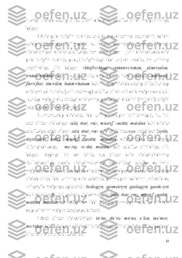 hozirgi   o’zbek   adabiy   tilida   ularni   «f»   bilan   talaffuz   qilish   me’yor   holiga
kelgan. 
2.So’z   yoki   bo’g’in   boshida   undosh   tovushlarning   qatorlashib   kelishi
turkiy   tillarga   xos   bo’lmagan.   Bu   hodisa   keyinchalik   boshqa   tillardan
o’zlashtirilgan so’zlar talaffuziga ham ta’sir qilgan – jonli so’zlashuvda so’z
yoki   bo’g’in   boshida   yoxud   bo’g’indagi   ikki   undosh   orasida   bir   unlining
orttirilishiga   olib   kelgan:   shkaf>ishkop,   stakan>istakon,   plan>pilon,
traktor>tiraktir   kabi.   Bunday   holat   so’z   oxirida   ham   uchraydi:   aql>aqil,
fikr>fikir, ilm>ilim, hukm>hukum   kabi. hozirgi o’zbek adabiy tilida bunday
so’zlarni asl holicha (unli orttirmay) talaffuz qilish orfoepik me’yor sanaladi.
Bunday me’yor shu tipdagi so’zlarning yozuvdagi shaklini (imlosini) to’g’ri
belgilashga ham yordam beradi.
3.Umumturkiy   so’zlarda   ikki   unli   yonma-yon   qo’llanmaydi,   bu   hol
arab tilidan o’zlashgan   oila, doir, rais, maorif, saodat, mutolaa   kabi so’zlar
talaffuziga ta’sir qilgan:  oila, doir, rais  so’zlarida bitta «y» orttirilgan ( oyila,
doyir,rayis   kabi ),   maorif,   saodat,   mutolaa   so’zlari   esa   unlilarning
diftonglashuviga   –   mo:rip,   so:dat,   mutola:   kabi   talaffuz   qilinishiga   olib
kelgan.   Keyingi   bir   asr   ichida   rus   tilidan   so’z   o’zlashtirishning
faollashganligi,   ruscha   o’zlashmalarning   rus   tilidagi   talaffuz   va   imlo
me’yorlarini o’zbek tiliga aynan singdirish tendensiyasining ustun bo’lganligi
o’zbek   tilida   ikki   unlining   so’z   tarkibida   yonma-yon   kelishini   orfoepik   va
orfografik  me’yorga  aylantirdi:   biologiya,  geometriya,  geologiya,  geodeziya
va boshqalar. Bu hol arabcha o’zlashmalarda ( oila, doir, rais, maorif, saodat,
matbaa,   mutolaa   kabilarda)   ham   ikki   unlining   yonma-yon   talaffuz   qilinishi
va yozilishini me’yor darajasiga ko’tardi.
4.Arab   tilidan   o’zlashtirilgan   ta’na,   da’vo,   ma’no,   e’lon,   me’mor,
mo’tabar  kabi so’zlarning birinchi bo’g’inidagi unlilar bo’g’iz artikulyasiyasi
bilan cho’ziqroq talaffuz etiladi.
12 