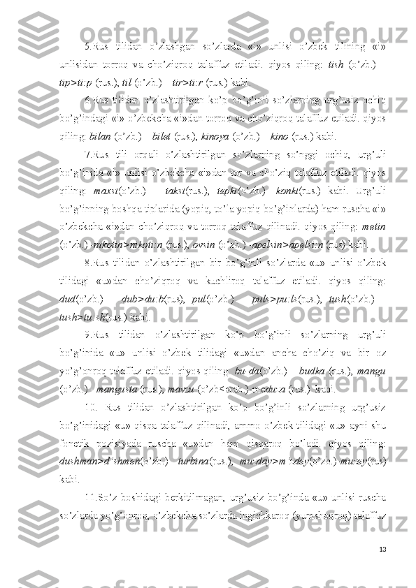 5.Rus   tilidan   o’zlashgan   so’zlarda   «i»   unlisi   o’zbek   tilining   «i»
unlisidan   torroq   va   cho’ziqroq   talaffuz   etiladi.   qiyos   qiling:   tish   (o’zb.)   –
tip>ti:p  (rus.),  til  (o’zb.) –  tir>ti:r  (rus.) kabi.
6.Rus   tilidan   o’zlashtirilgan   ko’p   bo’g’inli   so’zlarning   urg’usiz   ochiq
bo’g’indagi «i» o’zbekcha «i»dan torroq va cho’ziqroq talaffuz etiladi. qiyos
qiling:  bilan  (o’zb.) –  bilet  (rus.),  kinoya  (o’zb.) –  kino  (rus.) kabi.
7.Rus   tili   orqali   o’zlashtirilgan   so’zlarning   so’nggi   ochiq,   urg’uli
bo’g’inida   «i»   unlisi   o’zbekcha   «i»dan   tor   va   cho’ziq   talaffuz   etiladi.   qiyos
qiling:   maxsi (o’zb.)   –   taksi (rus.),   tepki (o’zb.)-   konki (rus.)   kabi.   Urg’uli
bo’g’inning boshqa tiplarida (yopiq, to’la yopiq bo’g’inlarda) ham ruscha «i»
o’zbekcha  «i»dan  cho’ziqroq  va  torroq  talaffuz  qilinadi.  qiyos  qiling:   metin
(o’zb.) - nikotin>nikoti:n  (rus.),  ovsin  (o’zb.) - apelsin>apelsi:n  (rus) kabi.
8.Rus   tilidan   o’zlashtirilgan   bir   bo’g’inli   so’zlarda   «u»   unlisi   o’zbek
tilidagi   «u»dan   cho’ziqroq   va   kuchliroq   talaffuz   etiladi.   qiyos   qiling:
dud (o’zb.)   –   dub>du:b (rus),   pul (o’zb.)   –   puls>pu:ls (rus.),   tush (o’zb.)   –
tush>tu:sh (rus.) kabi.
9.Rus   tilidan   o’zlashtirilgan   ko’p   bo’g’inli   so’zlarning   urg’uli
bo’g’inida   «u»   unlisi   o’zbek   tilidagi   «u»dan   ancha   cho’ziq   va   bir   oz
yo’g’onroq talaffuz etiladi. qiyos qiling:   bu-da (o’zb.) –   budka   (rus.),   mangu
(o’zb.) -  mangusta  (rus.),  mavzu  (o’zb<arab.)-me duza  (rus.)  kabi.
10.   Rus   tilidan   o’zlashtirilgan   ko’p   bo’g’inli   so’zlarning   urg’usiz
bo’g’inidagi   «u»   qisqa   talaffuz   qilinadi,   ammo   o’zbek   tilidagi   «u»   ayni   shu
fonetik   pozisiyada   ruscha   «u»dan   ham   qisqaroq   bo’ladi.   qiyos   qiling:
dushman>d’shmen (o’zb.)-   turbina (rus.),   muzday>m’zdey (o’zb.)- muzey (rus)
kabi.
11.So’z   boshidagi  berkitilmagan,  urg’usiz  bo’g’inda   «u»  unlisi  ruscha
so’zlarda yo’g’onroq, o’zbekcha so’zlarda ingichkaroq (yumshoqroq) talaffuz
13 