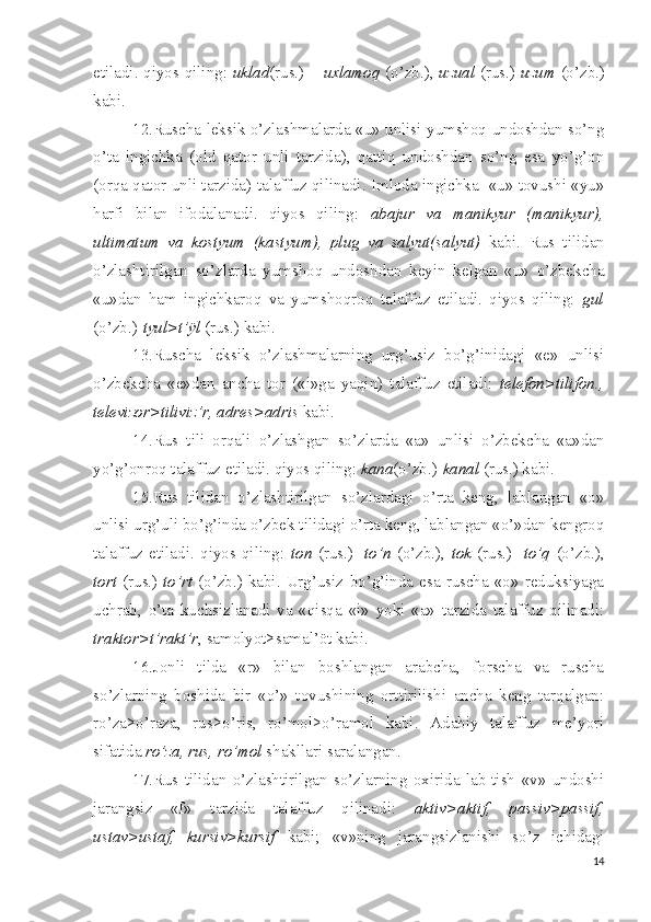 etiladi. qiyos qiling:   uklad (rus.) –   uxlamoq   (o’zb.),   uzual   (rus.)- uzum   (o’zb.)
kabi.
12.Ruscha leksik o’zlashmalarda «u» unlisi yumshoq undoshdan so’ng
o’ta   ingichka   (old   qator   unli   tarzida),   qattiq   undoshdan   so’ng   esa   yo’g’on
(orqa qator unli tarzida) talaffuz qilinadi. Imloda ingichka   «u» tovushi «yu»
harfi   bilan   ifodalanadi.   qiyos   qiling:   abajur   va   manikyur   (manik yu r),
ultimatum   va   kostyum   (kast yu m),   plug   va   salyut(sal yu t)   kabi.   Rus   tilidan
o’zlashtirilgan   so’zlarda   yumshoq   undoshdan   keyin   kelgan   «u»   o’zbekcha
«u»dan   ham   ingichkaroq   va   yumshoqroq   talaffuz   etiladi.   qiyos   qiling:   gul
(o’zb.)- tyul>t’ÿl  (rus.) kabi.
13.Ruscha   leksik   o’zlashmalarning   urg’usiz   bo’g’inidagi   «e»   unlisi
o’zbekcha   «e»dan   ancha   tor   («i»ga   yaqin)   talaffuz   etiladi:   telefon>tilifon.,
televizor>tiliviz’r, adres>adris  kabi.
14.Rus   tili   orqali   o’zlashgan   so’zlarda   «a»   unlisi   o’zbekcha   «a»dan
yo’g’onroq talaffuz etiladi. qiyos qiling:  kana (o’zb.)- kanal  (rus.) kabi. 
15.Rus   tilidan   o’zlashtirilgan   so’zlardagi   o’rta   keng,   lablangan   «o»
unlisi urg’uli bo’g’inda o’zbek tilidagi o’rta keng, lablangan «o’»dan kengroq
talaffuz   etiladi.   qiyos   qiling:   ton   (rus.)   - to’n   (o’zb.),   tok   (rus.)   - to’q   (o’zb.),
tort   (rus.)- to’rt   (o’zb.)  kabi.  Urg’usiz   bo’g’inda  esa  ruscha  «o»   reduksiyaga
uchrab,   o’ta   kuchsizlanadi   va   «qisqa   «i»   yoki   «a»   tarzida   talaffuz   qilinadi:
traktor>t’rakt’r , samolyot>samal’öt kabi.
16.Jonli   tilda   «r»   bilan   boshlangan   arabcha,   forscha   va   ruscha
so’zlarning   boshida   bir   «o’»   tovushining   orttirilishi   ancha   keng   tarqalgan:
ro’za>o’raza,   rus>o’ris,   ro’mol>o’ramol   kabi.   Adabiy   talaffuz   me’yori
sifatida  ro’za, rus, ro’mol  shakllari saralangan.
17.Rus   tilidan   o’zlashtirilgan   so’zlarning   oxirida   lab-tish   «v»   undoshi
jarangsiz   «f»   tarzida   talaffuz   qilinadi:   aktiv>aktif,   passiv>passif,
ustav>ustaf,   kursiv>kursif   kabi;   «v»ning   jarangsizlanishi   so’z   ichidagi
14 