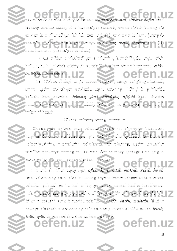 assimilyativ   holatda   ham   yuz   beradi:   avtomat>aftomat,   stavka>stafka   kabi.
Bunday talaffuz adabiy til uchun me’yor sanaladi, ammo o’zbek tilining o’z
so’zlarida   qo’llanadigan   lab-lab   «v»   undoshi   so’z   oxirida   ham,   jarangsiz
undosh   ta’sirida   ham   «f»   ga   o’tmaydi:   ov,   birov,   ovqat,   shavkat   kabi.   (Bu
holat ham orfoepik me’yor sanaladi).
18.Rus   tilidan   o’zlashtirilgan   so’zlarning   ko’pchiligida   urg’u   erkin
bo’ladi, bu hol o’zbek adabiy tili va talaffuziga ham singib bormoqda:  atlás,
trolléybus, tramváy  kabi.
19.   O’zbek   tilidagi   urg’u   asosan   so’zning   oxirgi   bo’g’iniga   tushadi,
ammo   ayrim   o’zlashgan   so’zlarda   urg’u   so’zning   oldingi   bo’g’inlarida
bo’lishi   ham   mumkin:   hámma,   jámi,   hamúsha,   afsýski   kabi.   Bunday
holatlardan   xabardor   bo’lish   adabiy   talaffuz   me’yorlariga   amal   qilish
imkonini beradi.
O’zbek  orfoepiyasining   normalari
  Orfoepiyada   og’zaki   nutq   talaffuzi   asosiy   rol   o’y naydi.   Talaffuzni
belgilashda   esa,   tovushlarning   to’g’ri   ay tilishi   ahamiyatlidir.   O’zbek   tili
orfoepiyasining   norma larini   belgilashda   fonetikaning,   ayrim   tovushlar
talaffuzi   qonuniyatlarining   roli   kattadir.   Ana   shunday   qoidaga   kirib   qolgan
xususiyatlar   asosan   quyidagilardan   iboratdir.
1.   b   undoshi   bilan   tugaydigan   oftob,   kitob,   adab,   maktab,   Tolib,   hisob
kabi so’zlarning oxiri o’zbek tilining deyarli   hamma shevalarida p tarzda
talaffuz   qilinadi   va   bu   hol   or foepiya   uchun   normal   hodisa   hisoblanadi.
Lekin bu so’zlarning  
oxiriga egalik affiksi yoki bir unli tovush  qo’shilishi
bilan   p   tovushi   yana   b   tarzida   talaffuz   qilinadi:   kitobi,   maktabi.   Xuddn
shunga o’xshash b tovushining so’z oxirida p tarzda ta laffuz etilishi  borib,
kelib, aytib  singari ravishdoshlarda  ham uchraydi.
15 