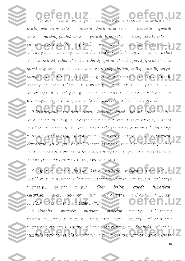 2.  Og’zaki    nutqda     va  deyarli  barcha  o’zbek  shevalarida  uchta  so’zi
ushta,   uch   so’m   so’zi   —   usso’m,   besh   so’m   so’zi   —   besso’m,     quchdi
so’zi —  qushdi, yechdi  so’zi —  yeshdi, izsiz  so’zi —  issaz, yuzsiz  so’zi —
yussiz   tarzda   talaffuz     qilinadi     va     bunday   talaffuz   qilish   adabiy
orfoepiyaning   umumiy   normasidan   chekinish   bo’l maydi.     Lekin,   oshni
o’rnida   oshshi,   ishni   o’rnida     ishash,     yuzni   o’rnida   yuzzi,   qorni   o’rnida
qorri   quyidagi     ayrim   talaffuz lar   va   o’rda,   sho’rdi,   o’tta,     sho’tti,   aqqa,
baqqa   kabi   formalar orfoepiyasining umumiy normasiga kirmaydi. Chunki
bunday   qo’l lash   ko’pchilik   shevalarga   emas,   balki   bir   yoki   bir   tilli
she valarga   xos   bo’lganligi   uchun   umumxalq   tilining   talaffuzini   aks
ettirmaydi.  Ikkinchidan,   ular og’zaki  nutqda   har xillik ni ko’paytiradi.
3. Samarqand,   xursand,   dard,   baland,   band,   go’sht,   past   singari
so’zlarning   oxiridagi   d   tovushnnnng   nutqimizda   jarang sizlashib,   t   tarzda
talaffuz   qilinishini yoki   shu   tipdagi  so’zlarning ba’zilarida so’z oxiridagi
d   yoki   t   undoshining   og’ zaki   nutqda   tamoman   tushib   qolishini   (xursan,
Samarqan, go’sh,  pas  singari) ixchamdikka intilish nuqtai nazaridan, tilimiz
tabiatini hisobga olgan holda va tradisipga  aylanib   qolgan ligini nazarda tutib,
orfoepiya normasiga mos keladi, deyish  mumkin.
4. Og’zaki   nutqda   bo’lsa,   kelsa,   bo’lgan,   kelgan   singari   so’z lar
talaffuzida  l  tovushini ko’pincha tushirib qoldirish ham  adabiy   orfoepiya
normasiga         aylanib         qolgan.         Opti,         bo’p ti,         qopdi,         borarkan,
kelarkan,         ovor,       qo’yvor         kabi         so’zlarnipg         og’zaki           nutqdagi
talaffuzi     ham     shu    hodisaga  kiradi.
5.   Buncha   —   muncha,       bundan   —   mundan       tipidagi       so’zlarning
adabiy   nutqimizda   parallel   ishlatilishi   ham     adabiy   orfo epiyaniig
normasiga   zid   emas.   Tanbur   so’ziniig   tambur   tarzida,   Sunbula     so’ziniig
sumbula     tarzida     talaffuz     qilinishi   ham   orfoeshtya normasidagi chekinish
16 