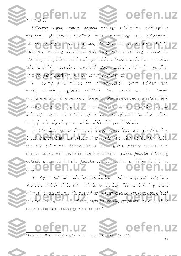 bo’lmaydi.
6. Chiroq,   oyoq,   yonoq,   yaproq   tipidagi   so’zlarning   oxiridagi   q
tovushini   g’   tarzda   talaffo’z   qilish   tilimizdagi   shu   so’zlarning
asli   holiga   to’g’ri         kelmaganidek,   o’zbek   tilining   tabiatiga   ham   to’g’ri
kelmaydi.   Shuning   uchun   ham   yuqoridagi   so’zlar   oxi ridagi   q   tovushini
o’zining  orfografik  holatini  saqlagan  hol da   og’zaki   nutqda   ham   q   tarzida
talaffuz   qilish   maqsadga   mu vofiqdir.   Ayni   vaqtda   bu   hol   orfozpiya   bilan
orfografiyaning  birligini saqlash uchun xizmat qiladi.
7.   Hozirgi   yozuvimizda   bir   xil   yoziluvchi   ayrim   so’zlar   ham
borki,   ularning   og’zaki   talaffuzi   farq   qiladi   va   bu   farqni
nutqda   aralashtirish yaramaydi. Masalan,  Ravshan  va  tavsiya  s o’zlaridagi
v   tovushi   og’zaki   nutqda   u   ga   yaqin   qilib   lab-lab   v   tarzda   talaffuz
etilmog’i   lozim.   Bu   so’zlardagi   v   va   f   ga   aylantirib   talaffuz     qilish
hozirgi  orfoepiyaning normasi dan cheknnishga  olib   keladi.
8.   O’zbek   tiliga   rus   tili   orqadi   kirgan   sovet-ikterna sional   so’zlarning
deyarli   hammasi aslida qanday qo’llangan   bo’lsa,   adabiy   tilda   ham   xuddi
shunday   qo’llanadi.   Shunga   ko’ra   ular   og’zaki   adabiy   nutqda   ham
asosan   asliga   mos   ra vishda   talaffuz   qilinadi.   Bunga   fabrika   so’zinipg
pabrika   emas,   asl   holicha   fabrika   tarzida   talaffuz   egilishi   misol   bo’la
oladi.
9.   Ayrim   so’zlarni   talaffuz   etishda   ba’zi   istisnolarga   yo’l   qo’yiladi.
Masalan,   o’zbek   tilida   so’z   oxirida   sk   tipidagi   ikki   undoshning   qator
kelmasligi   nazarda   tutilib,   rus   tilidan   kirgan   otpusk,   kiosk,   propusk   kabi
so’zlarni   oxiriga   bitta   a   qo’shib,   otpuska,   kioska,   propuska   tarzida   talaffuz
qilish or foepik qoida tusiga kirib qolgan 5
.
5
  Жамалхонов Х. Ҳозирги ўзбек адабий тили. – Тошкент: Ўқитувчи, 2005, 120-б.
17 