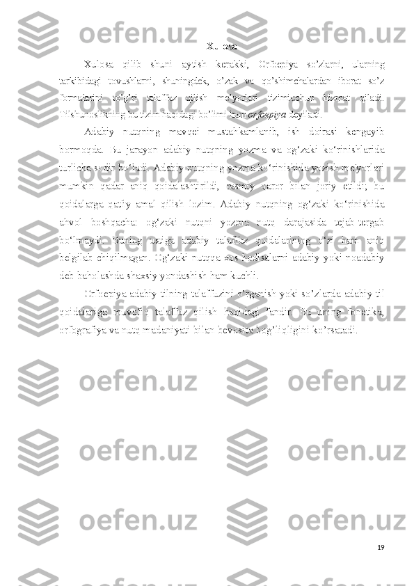 Xulosa
Xulosa   qilib   shuni   aytish   kerakki,   Orfoepiya   so’zlarni,   ularning
tarkibidagi   tovushlarni,   shuningdek,   o’zak   va   qo’shimchalardan   iborat   so’z
formalarini   to’g’ri   talaffuz   qilish   me’yorlari   tizimiuchun   hizmat   qiladi.
Tilshunoslikning bu tizim haqidagi bo’limi ham  orfoepiya  deyiladi.
Adabiy   nutqning   mavqei   mustahkamlanib,   ish   doirasi   kengayib
bormoqda.   Bu   jarayon   adabiy   nutqning   yozma   va   og‘zaki   ko‘rinishlarida
turlicha sodir bo‘ladi. Adabiy nutqning yozma ko‘rinishida yozish me'yorlari
mumkin   qadar   aniq   qoidalashtirildi,   rasmiy   qaror   bilan   joriy   etildi;   bu
qoidalarga   qat'iy   amal   qilish   lozim.   Adabiy   nutqning   og‘zaki   ko‘rinishida
ahvol   boshqacha:   og‘zaki   nutqni   yozma   nutq   darajasida   tejab-tergab
bo‘lmaydi.   Buning   ustiga   adabiy   talaffuz   qoidalarining   o‘zi   ham   aniq
belgilab   chiqilmagan.   Og‘zaki   nutqqa   xos   hodisalarni   adabiy   yoki   noadabiy
deb baholashda shaxsiy yondashish ham kuchli.
Orfoepiya adabiy   tilning   talaffuzini   o’rganish   yoki   so’zlarda   adabiy til
qoidalariga   muvofiq   talaffuz   qilish   haqidagi   fandir.   Bu   uning   fonetika,
orfografiya va nutq ma daniyati bilan bevosita bog’liqligini ko’rsatadi.
19 