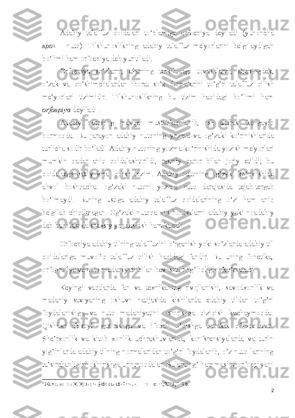 Adabiy   talaffuz   qoidalari   to‘plamiga   orfoepiya   deyiladi   (yunoncha
epos   -   nutq).   Tilshunoslikning   adabiy   talaffuz   me'yorlarini   belgilaydigan
bo‘limi ham orfoepiya deb yuritiladi.
Orfoepiya   so’zlarni,   ularning   tarkibidagi   tovushlarni,   shuningdek,
o’zak   va   qo’shimchalardan   iborat   so’z   formalarini   to’g’ri   talaffuz   qilish
me’yorlari   tizimidir.   Tilshunoslikning   bu   tizim   haqidagi   bo’limi   ham
orfoepiya  deyiladi 1
.
Adabiy   nutqning   mavqei   mustahkamlanib,   ish   doirasi   kengayib
bormoqda.   Bu   jarayon   adabiy   nutqning   yozma   va   og‘zaki   ko‘rinishlarida
turlicha sodir bo‘ladi. Adabiy nutqning yozma ko‘rinishida yozish me'yorlari
mumkin   qadar   aniq   qoidalashtirildi,   rasmiy   qaror   bilan   joriy   etildi;   bu
qoidalarga   qat'iy   amal   qilish   lozim.   Adabiy   nutqning   og‘zaki   ko‘rinishida
ahvol   boshqacha:   og‘zaki   nutqni   yozma   nutq   darajasida   tejab-tergab
bo‘lmaydi.   Buning   ustiga   adabiy   talaffuz   qoidalarining   o‘zi   ham   aniq
belgilab   chiqilmagan.   Og‘zaki   nutqqa   xos   hodisalarni   adabiy   yoki   noadabiy
deb baholashda shaxsiy yondashish ham kuchli.
Orfoepiya adabiy  tilning  talaffuzini  o’rganish  yoki  so’zlarda   adabiy til
qoidalariga   muvofiq   talaffuz   qilish   haqidagi   fandir.   Bu   uning   fonetika,
orfografiya va nutq ma daniyati bilan bevosita bog’liqligini ko’rsatadi.
Keyingi   vaqtlarda   fan   va   texnikaning   rivojlanishi,   sa vodxonlik   va
madaniy   saviyaning   oshuvn   natijasida   kishilarda   edabiy   tildan   to’g’ri
foydalanishga   va   nutq   madaniyatini   oshirishga   qiziqish   kuchaymoqda.
Qishilar   chiroyli   gapirishga   va   ifodali   o’qishga   harakat   qilmoqdalar.
She’rxonlik   va   kitob   xonlik   uchrashuvlarida,   konfsrensiyalarda   va   turln
yig’inlar da adabiy tilning normalaridan to’g’ri foydalanib, o’z nutq- larining
ta’sirchanligini oshirishga urinmoqdalar. Bularning’  hammasini orfoepiyani
1
  Жамолхонов Х. Ҳозирги ўзбек адабий тили. – Тошкент, 2005, 119 б.
2 