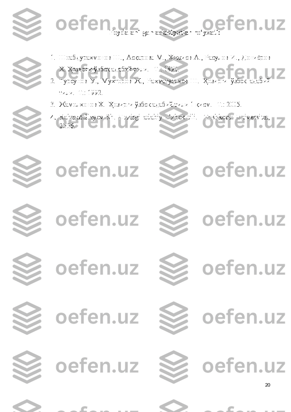 Foydalanilgan adabiyotlar ro’yxati:
1. Шоабдурахмонов   Ш .,   Ас қарова   М. ,   Хожиев   А. ,   Расулов   И. ,   Дониёров
Х. Ҳозирги ўзбек адабий тили. –Т. : 1890 .
2. Турсунов   У. ,   Мухторов   Ж. ,   Ра ҳ матуллаев   Ш.   Ҳозирги   ўзбек   адабий
тили.    T .: 1992.
3. Жамолхонов Х.   Ҳозирги ўзбек адабий тили 1-қисм.  – Т .: 2005.
4. Rahmatullayev Sh. Hozirgi adabiy o’zbek tili. –Toshkent: Universitet,
2006.
20 