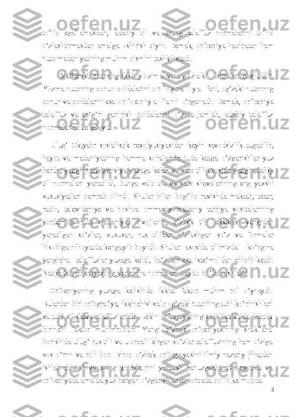 to’liq   egallamasdan,   adabiy   til   va   uning   talaffuz   normalarini   to’liq
o’zlashtirmasdan   amalga   oshirish   qiyin.   Demak,   orfoepiya   haqiqatan   ham
nutq madaniyatining muhim qismini tashkil etadi.
Ma’lumki,   nutqning   ikki:   y o z m a   va   o g ’ z a k i   formalari   navjuddir.
Yozma nutqning  qonun-qoidalarini   o r f o g r a f i y a   fani, og’zaki nutqnnng
qonun va qoidalarini esa  o r f o e p i y a   f a n i   o’rganadi.   Demak,   orfoepiya
talaffuz   va   to’g’ri   gapi rish   qoidalarini   o’zida   jamlab,   adabiy   talaffuz
normalari ni belgilaydi.
Ulug’   Oktyabr   sosialistik   revolyusiyasidan   keyin   savodsiz lik   tugatilib,
hayot   va   madaniyatning   hamma   sohalarida   juda   katga   o’zgarishlar   yuz
berdn, yangi intelligensiya yuzaga keldi  va xalq tili asosida yangi adabiy
til   normalari   yaratildi,   bunga   xalq   tili   va   xalq   shevalarining   eng   yaxshi
xususiyatlari   qamrab   olindi.   Shular   bilan   bog’liq   ravishda   maktab,   teatr,
radio,   televideniye   va   boshqa   ommaviy   madaniy   tarbiya   vosita larining
yordamida   nutq   madaniyati   rivojlandi,   o’zbek   tili   leksikasi   yangidan
yaratilgan   so’zlar,   xususan,   rus   tilidan   o’zlashgan   so’z   va   formalar
hisobiga nihoyatda kengayib boyi di.  Shular   asosida  tilimizda     ko’pgina
yangicha     talaffuzlar   yuzaga   keldi,   ba’zilari   esa   iste’moldan   chiqib   ketdi.
Nati jada orfoepiyaning yangicha normalari paydo bo’la boshladi.
Orfoepiyaning   yuzaga   kelishida   ikkita   faktor   muhim   rol   o’ynaydi.
Bulardan biri orfografiya, ikkinchisi xalq og’zaki putqiiing turli ko’rinishlari
va turli xil sheva talaffuzla ridir. Lekin orfoepiyaning shakllanishida odatda
birinchi   faktor   muhimroqdir.   Yangi   o’zbek   orfoepiyasining   shakllana
borishida ulug’ rus tili va u orqali kirgan so’zlar talaffu zining ham o’ziga
xos   o’rnn   va   roli   bor.   Biroq   o’zbek   orfoepnya sini   ilmiy-nazariy   jihatdan
ishlab   chiqish   va   uning   qoidala- rini   yaratish   hanuzgacha   til   hayotida   va
orfoepiyada amalda yuz  bergan o’zgarishlardan orqada qolib kelmoqda.
3 