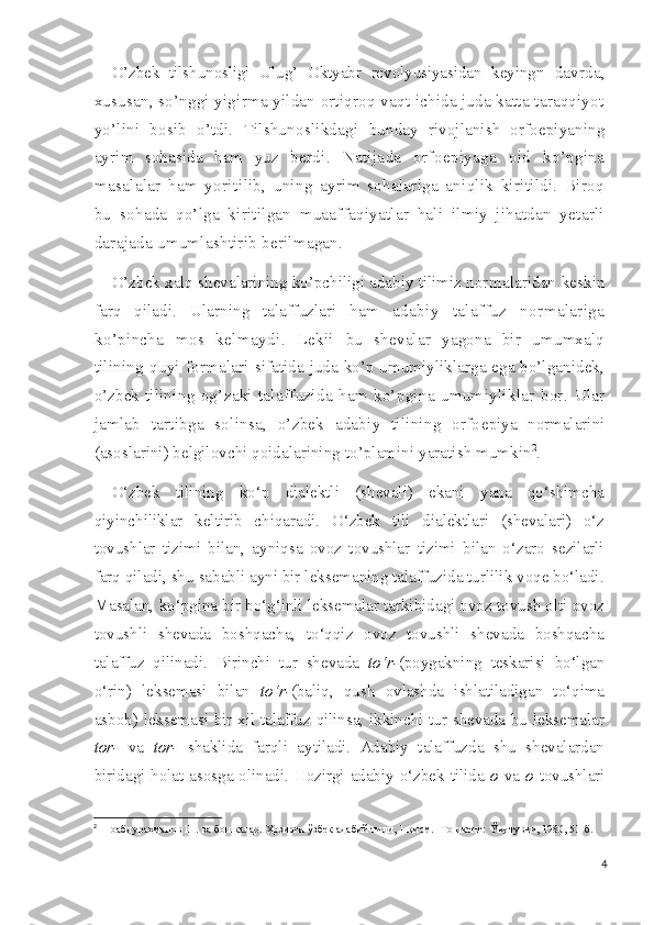 O’zbek   tilshunosligi   Ulug’   Oktyabr   revolyusiyasidan   keyingn   davrda,
xususan, so’nggi yigirma yildan ortiqroq vaqt ichida juda katta taraqqiyot
yo’lini   bosib   o’tdi.   Tilshunoslikdagi   bunday   rivojlanish   orfoepiyaning
ayrim   sohasida   ham   yuz   ber di.   Natijada   orfoepiyaga   oid   ko’pgina
masalalar   ham   yoriti lib,   uning   ayrim   sohalariga   aniqlik   kiritildi.   Biroq
bu   sohada   qo’lga   kiritilgan   muaaffaqiyatlar   hali   ilmiy   jihatdan   yetarli
darajada umumlashtirib berilmagan.
O’zbek xalq shevalarining ko’pchiligi adabiy tilimiz nor malaridan  keskin
farq   qiladi.   Ularning   talaffuzlari   ham   adabiy   talaffuz   normalariga
ko’pincha   mos   kelmaydi.   Lekii   bu   shevalar   yagona   bir   umumxalq
tilining   quyi  formalari   sifatida juda ko’p umumiyliklarga ega bo’lganidek,
o’zbek ti lining   og’zaki   talaffuzida   ham   ko’pgina   umumiyliklar   bor.   Ular
jamlab   tartibga   solinsa,   o’zbek   adabiy   tilining   orfo epiya   normalarini
(asoslarini) belgilovchi qoidalarining  to’plamini yaratish mumkin 2
.
O‘zbek   tilining   ko‘p   dialektli   (shevali)   ekani   yana   qo‘shimcha
qiyinchiliklar   keltirib   chiqaradi.   O‘zbek   tili   dialektlari   (shevalari)   o‘z
tovushlar   tizimi   bilan,   ayniqsa   ovoz   tovushlar   tizimi   bilan   o‘zaro   sezilarli
farq qiladi, shu sababli ayni bir leksemaning talaffuzida turlilik voqe bo‘ladi.
Masalan, ko‘pgina bir bo‘g‘inli leksemalar tarkibidagi ovoz tovush olti ovoz
tovushli   shevada   boshqacha,   to‘qqiz   ovoz   tovushli   shevada   boshqacha
talaffuz   qilinadi.   Birinchi   tur   shevada   to‘r- (poygakning   teskarisi   bo‘lgan
o‘rin)   leksemasi   bilan   to‘r- (baliq,   qush   ovlashda   ishlatiladigan   to‘qima
asbob) leksemasi bir xil talaffuz qilinsa, ikkinchi tur shevada bu leksemalar
tor-   va   tor-   shaklida   farqli   aytiladi.   Adabiy   talaffuzda   shu   shevalardan
biridagi holat asosga olinadi. Hozirgi adabiy o‘zbek tilida   o   va   o   tovushlari
2
  Шоабдураҳманов Ш. ва бошқалар. Ҳозирги ўзбек адабий тили, 1-қисм. - Тошкент:  Ўқитувчи, 1980, 51-б.
4 