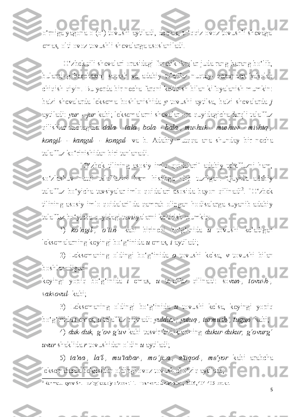 o‘rniga yagona o (o‘) tovushi aytiladi, demak, to‘qqiz ovoz tovushli shevaga
emas, olti ovoz tovushli shevalarga asoslaniladi.
          O‘zbek tili shevalari orasidagi fonetik farqlar juda rang-barang bo‘lib,
bularning   barchasini   sanash   va   adabiy   talaffuz   nuqtayi   nazaridan   baholab
chiqish qiyin. Bu yerda bir necha farqni keltirish bilan kifoyalanish mumkin:
ba'zi   shevalarda   leksema   boshlanishida   y   tovushi   aytilsa,   ba'zi   shevalarda   j
aytiladi:   yur – jur   kabi; leksemalarni shevalar ora quyidagicha farqli talaffuz
qilishlar anchagina:  dala- - tala-, bola- - bala-, mushuk- - mushuv- - mishiq-,
kongil-   -   kangul-   -   kongul-   va   b.   Adabiy   nutqqa   ana   shunday   bir   necha
talaffuz ko‘rinishidan biri tanlanadi.
                        "O‘zbek   tilining   asosiy   imlo   qoidalari"   adabiy   talaffuzni   ham,
so‘zlashuv   nutqi   talaffuzini   ham   hisobga   olib   tuzilgan.   Quyida   adabiy
talaffuz   bo‘yicha   tavsiyalar   imlo   qoidalari   asosida   bayon   qilinadi 3
.   "O‘zbek
tilining asosiy imlo qoidalari"da qamrab olingan hodisalarga suyanib adabiy
talaffuz bo‘yicha quyidagi tavsiyalarni keltirish mumkin:
1)   ko‘ngil-,   o‘tin-   kabi   birinchi   bo‘g‘inida   u   tovushi   keladigan
leksemalarning keyingi bo‘g‘inida  u  emas,  i  aytiladi;
2)   Leksemaning   oldingi   bo‘g‘inida   o   tovushi   kelsa,   v   tovushi   bilan
boshlanadigan
keyingi   yopiq   bo‘g‘inida   i   emas,   u   talaffuz   qilinadi:   so vun-,   tovush-,
saksovul-  kabi;
3)   Leksemaning   oldingi   bo‘g‘inida   u   tovushi   kelsa,   keyingi   yopiq
bo‘g‘inida  i  emas,  u  talaffuz qilinadi:  yulduz-; yutuq-, turmush-, tugun-  kabi;
4)   duk-duk,   g‘ov-g‘uv   kabi   tasvir   birliklarining   dukur-dukur,   g‘ovurg‘
uvur  shaklida  r  tovushidan oldin  u  aytiladi;
5)   ta'na-,   la'l-,   mu'tabar-,   mo‘jiza-,   e'tiqod-,   me'yor   kabi   arabcha
leksemalarda belgisidan oldingi ovoz tovush cho‘ziq aytiladi;
3
  Rahmatullayev Sh. Hozirgi adabiy o’zbek tili. –Toshkent: Universitet,  2006, 404-405- betlar.
5 