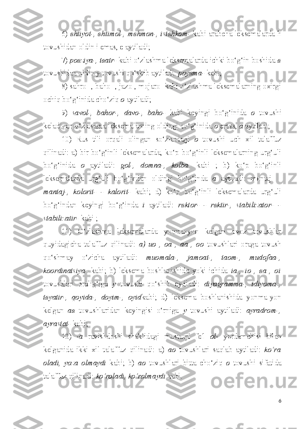 6)   ehtiyot-, ehtimol-, mehmon-, istehkom-   kabi arabcha leksemalarda h
tovushidan oldin i emas, e aytiladi;
7)  poeziya-, teatr-  kabi o‘zlashma leksemalarda ichki bo‘g‘in boshida  e
tovushidan oldin y tovushi qo‘shib aytiladi:  poyema-  kabi;
8) sahro- , baho- , jazo-, mojaro- kabi o‘zlashma leksemalarning oxirgi
ochiq bo‘g‘inida cho‘ziq  o  aytiladi;
9)   savol-,   bahor-,   davo-,   baho-   kabi   keyingi   bo‘g‘inida   o   tovushi
keladigan o‘zlashma leksemalarning oldingi bo‘g‘inida  o  emas,  a  aytiladi;
10)   Rus   tili   orqali   olingan   so‘zlardagi   o   tovushi   uch   xil   talaffuz
qilinadi: a) bir bo‘g‘inli leksemalarda, ko‘p bo‘g‘inli leksemalarning urg‘uli
bo‘g‘inida   o   aytiladi:   gol-,   domna-,   kolba-   kabi   ;   b)   ko‘p   bo‘g‘inli
leksemalarda   urg‘uli   bo‘g‘indan   oldingi   bo‘g‘inda   a   aytiladi:   montaj-   -
mantaj-,   kolorit-   -   kalorit-   kabi;   d)   ko‘p   bo‘g‘inli   leksemalarda   urg‘uli
bo‘g‘indan   keyingi   bo‘g‘inda   i   aytiladi:   rektor-   -   rektir-,   stabilizator-   -
stabilizatir-  kabi ;
11)   O‘zlashma   leksemalarda   yonma-yon   kelgan   ovoz   tovushlar
quyidagicha   talaffuz   qilinadi:   a)   uo   ,   oa   ,   aa   ,   oo   tovushlari   oraga   tovush
qo‘shmay   o‘zicha   aytiladi:   muomala-,   jamoat-,   taom-,   mudofaa-,
koordinatsiya-   kabi;   b)   leksema   boshlanishida   yoki   ichida   ia   ,   io   ,   ea   ,   oi
tovushlari   oralig‘iga   y   tovushi   qo‘shib   aytiladi:   diyagramma-,   idiyoma-,
teyatir-,   qoyida-,   doyim-,   oyid kabi;   d)   leksema   boshlanishida   yonma-yon
kelgan   ae   tovushlaridan   keyingisi   o‘rniga   y   tovushi   aytiladi:   ayradrom-,
ayrastat-  kabi;
12)   - a   ravishdoshi   shaklidagi   mustaqil   fe'l   ol-   yordamchisi   bilan
kelganida   ikki   xil   talaffuz   qilinadi:   a)   ao   tovushlari   saqlab   aytiladi:   ko‘ra
oladi,   yoza   olmaydi   kabi;   b)   ao   tovushlari   bitta   cho‘ziq   o   tovushi   sifatida
talaffuz qilinadi:  ko‘roladi, ko‘rolmaydi  kabi.
6 