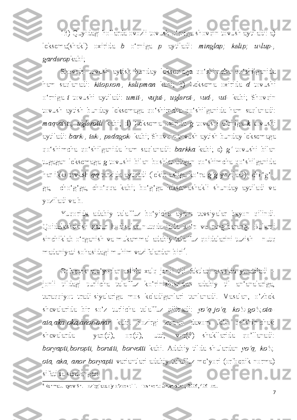 13) Quyidagi hollarda ovozli tovush o‘rniga shovqin tovush aytiladi: a)
leksema(shakl)   oxirida   b   o‘rniga   p   aytiladi:   minglap;   kelip;   uslup-,
garderop kabi;
Shovqin   tovush   aytish   bunday   leksemaga   qo‘shimcha   qo‘shilganida
ham   saqlanadi:   kitopxon-,   kelipman   kabi;   b)   Leksema   oxirida   d   tovushi
o‘rniga   t   tovushi   aytiladi:   umit-,   vujut-,   uglerot-,   sud-,   sut-   kabi;   Shovqin
tovush   aytish   bunday   leksemaga   qo‘shimcha   qo‘shilganida   ham   saqlanadi:
maqsatsiz,   uglerotli   kabi;   d)   Leksema   oxirida   g   tovushi   o‘rniga   k   tovushi
aytiladi:  bark-, tek-, pedagok-  kabi; Shovqin tovush aytish bunday leksemaga
qo‘shimcha   qo‘shilganida   ham   saqlanadi:   barkka   kabi;   e)   g‘   tovushi   bilan
tugagan  leksemaga   g   tovushi  bilan  boshlanadigan  qo‘shimcha  qo‘shilganida
har ikki tovush   qq   tarzida aytiladi (lekin asliga ko‘ra   g‘g   yoziladi): cho‘g‘-   
ga,     cho‘g‘ga,   cho‘qqa   kabi;   bo‘g‘ga   leksemashakli   shunday   aytiladi   va
yoziladi va b.
Yuqorida   adabiy   talaffuz   bo‘yicha   ayrim   tavsiyalar   bayon   qilindi.
Qoidalashtirish   zarur   hodisalar   nutqda   juda   ko‘p   va   rang-barang.   Bularni
sinchiklab o‘rganish  va mukammal adabiy talaffuz qoidalarini tuzish – nutq
madaniyati sohasidagi muhim vazifalardan biri 4
.
  O rfoepik   me’yorlar   aslida   xalq   jonli   tili   faktlari   asosida   yaratiladi   –
jonli   tildagi   turlicha   talaffuz   ko’rinishlaridan   adabiy   til   an’analariga,
taraqqiyot   tradi-siyalariga   mos   keladiganlari   tanlanadi.   Masalan,   o’zbek
shevalarida   bir   so’z   turlicha   talaffuz   qilinadi:   yo’q-jo’q,   ko’z-go’z,ota-
ata,aka-oka,anor-onar   kabi.   hozirgi   zamon   davom   fe’li   qo’shimchasi
shevalarda   –   yap(ti),   -op(ti),   -utti,   -vot(ti)   shakllarida   qo’llanadi:
boryapti,boropti,   borutti,   borvotti   kabi.   Adabiy   tilda   shulardan   yo’q,   ko’z,
ota, aka, anor boryapti   variantlari adabiy talaffuz me’yori (orfoepik norma)
sifatida saralangan.
4
  Rahmatullayev Sh. Hozirgi adabiy o’zbek tili. –Toshkent: Universitet,  2006, 40- bet.
7 