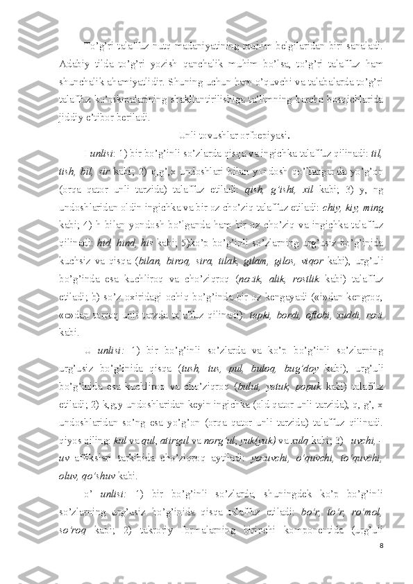 To’g’ri talaffuz nutq madaniyatining muhim belgilaridan biri sanaladi.
Adabiy   tilda   to’g’ri   yozish   qanchalik   muhim   bo’lsa,   to’g’ri   talaffuz   ham
shunchalik ahamiyatlidir. Shuning uchun ham o’quvchi va talabalarda to’g’ri
talaffuz   ko’nikmalarining   shakllantirilishiga   ta’limning   barcha   bosqichlarida
jiddiy e’tibor beriladi.
Unli tovushlar orfoepiyasi .
I  unlisi : 1) bir bo’g’inli so’zlarda qisqa va ingichka talaffuz qilinadi:  til,
tish,   bil,   sir   kabi;   2)   q,g’,x   undoshlari   bilan   yondosh   qo’llanganda   yo’g’on
(orqa   qator   unli   tarzida)   talaffuz   etiladi:   qish,   g’isht,   xil   kabi;   3)   y,   ng
undoshlaridan oldin ingichka va bir oz cho’ziq talaffuz etiladi:  chiy, kiy, ming
kabi;  4)  h  bilan  yondosh  bo’lganda  ham  bir  oz  cho’ziq  va  ingichka  talaffuz
qilinadi:   hid, hind, his   kabi; 5)ko’p bo’g’inli so’zlarning urg’usiz bo’g’inida
kuchsiz   va   qisqa   ( bilan,   biroq,   sira,   tilak,   gilam,   gilos,   viqor   kabi),   urg’uli
bo’g’inda   esa   kuchliroq   va   cho’ziqroq   ( nozik,   alik,   rostlik   kabi)   talaffuz
etiladi; b) so’z oxiridagi ochiq bo’g’inda bir oz kengayadi («i»dan kengroq,
«e»dan   torroq   unli   tarzda   talaffuz   qilinadi):   tepki,   bordi,   oftobi,   xuddi,   rozi
kabi.
U   unlisi:   1)   bir   bo’g’inli   so’zlarda   va   ko’p   bo’g’inli   so’zlarning
urg’usiz   bo’g’inida   qisqa   ( tush,   tus,   pul,   buloq,   bug’doy   kabi),   urg’uli
bo’g’inida   esa   kuchliroq   va   cho’ziqroq   ( bulut,   yetuk,   popuk   kabi)   talaffuz
etiladi; 2) k,g,y undoshlaridan keyin ingichka (old qator unli tarzida), q, g’, x
undoshlaridan   so’ng   esa   yo’g’on   (orqa   qator   unli   tarzida)   talaffuz   qilinadi.
qiyos qiling:  kul  va  qul ,  atirgul  va  norg’ul ,  yuk(yuk)  va  xulq  kabi; 3)  –uvchi, -
uv   affikslari   tarkibida   cho’ziqroq   aytiladi:   yozuvchi,   o’quvchi,   to’quvchi,
oluv, qo’shuv  kabi.
o’   unlisi:   1)   bir   bo’g’inli   so’zlarda,   shuningdek   ko’p   bo’g’inli
so’zlarning   urg’usiz   bo’g’inida   qisqa   talaffuz   etiladi:   bo’r,   to’r,   ro’mol,
so’roq   kabi;   2)   takroriy   formalarning   birinchi   komponentida   (urg’uli
8 