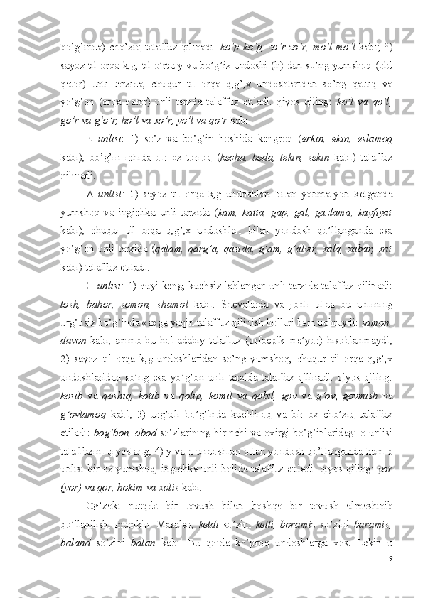 bo’g’inda) cho’ziq  talaffuz  qilinadi:   ko’p-ko’p,  zo’r-zo’r,  mo’l-mo’l   kabi;  3)
sayoz til orqa k,g, til o’rta y va bo’g’iz undoshi (h) dan so’ng yumshoq (old
qator)   unli   tarzida,   chuqur   til   orqa   q,g’,x   undoshlaridan   so’ng   qattiq   va
yo’g’on   (orqa   qator)   unli   tarzda   talaffuz   etiladi.   qiyos   qiling:   ko’l   va   qo’l,
go’r va g’o’r, ho’l va xo’r, yo’l va qo’r  kabi.
E   unlisi :   1)   so’z   va   bo’g’in   boshida   kengroq   ( erkin,   ekin,   eslamoq
kabi),   bo’g’in   ichida   bir   oz   torroq   ( kecha,   beda,   tekin,   sekin   kabi)   talaffuz
qilinadi.
A   unlisi :   1)   sayoz   til   orqa   k,g   undoshlari   bilan   yonma-yon   kelganda
yumshoq   va   ingichka   unli   tarzida   ( kam,   katta,   gap,   gal,   gazlama,   kayfiyat
kabi),   chuqur   til   orqa   q,g’,x   undoshlari   bilan   yondosh   qo’llanganda   esa
yo’g’on   unli   tarzida   ( qalam,   qarg’a,   qasida,   g’am,   g’alvir,   xalq,   xabar,   xat
kabi) talaffuz etiladi.
O   unlisi:   1) quyi keng, kuchsiz lablangan unli tarzida talaffuz qilinadi:
tosh,   bahor,   somon,   shamol   kabi.   Shevalarda   va   jonli   tilda   bu   unlining
urg’usiz bo’g’inda «a»ga yaqin talaffuz qilinish hollari ham uchraydi:  samon,
davon   kabi,  ammo  bu hol  adabiy  talaffuz (orfoepik  me’yor) hisoblanmaydi;
2)   sayoz   til   orqa   k,g   undoshlaridan   so’ng   yumshoq,   chuqur   til   orqa   q,g’,x
undoshlaridan   so’ng   esa   yo’g’on   unli   tarzida   talaffuz   qilinadi.   qiyos   qiling:
kosib   va   qoshiq,   kotib   va   qolip,   komil   va   qobil,   gov   va   g’ov ,   govmish   va
g’ovlamoq   kabi;   3)   urg’uli   bo’g’inda   kuchliroq   va   bir   oz   cho’ziq   talaffuz
etiladi:   bog’bon, obod   so’zlarining birinchi va oxirgi bo’g’inlaridagi o unlisi
talaffuzini qiyoslang; 4) y va h undoshlari bilan yondosh qo’llanganda ham o
unlisi bir oz yumshoq, ingichka unli holida talaffuz etiladi. qiyos qiling:   yor
(yor) va qor, hokim va xolis  kabi.
Og’zaki   nutqda   bir   tovush   bilan   boshqa   bir   tovush   al mashinib
qo’llanilishi   mumkin.   Masalan,   ketdi   so’zini   ketti,   boramiz   so’zini   baramis,
baland   so’zini   balan   kabi.   Bu   qoida   ko’proq   undoshlarga   xos.   Lekin   u
9 