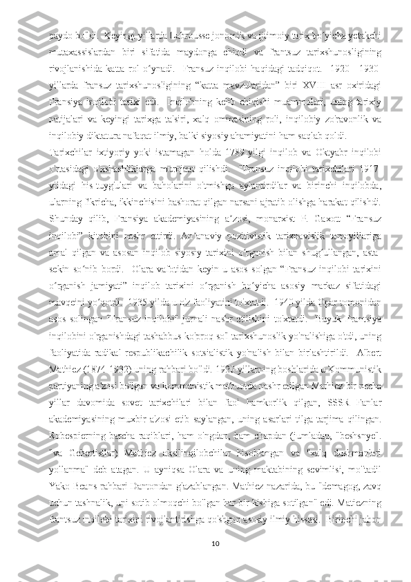 paydo bo'ldi.  Keyingi yillarda Labrousse jonomik va ijtimoiy tarix bo yicha yetakchiʻ
mutaxassislardan   biri   sifatida   maydonga   chiqdi   va   frantsuz   tarixshunosligining
rivojlanishida   katta   rol   o ynadi.     Fransuz   inqilobi   haqidagi   tadqiqot.     1920—1930-	
ʻ
yillarda   fransuz   tarixshunosligining   “katta   mavzularidan”   biri   XVIII   asr   oxiridagi
Fransiya   inqilobi   tarixi   edi.     Inqilobning   kelib   chiqishi   muammolari,   uning   tarixiy
natijalari   va   keyingi   tarixga   ta'siri,   xalq   ommasining   roli,   inqilobiy   zo'ravonlik   va
inqilobiy diktatura nafaqat ilmiy, balki siyosiy ahamiyatini ham saqlab qoldi.  
Tarixchilar   ixtiyoriy   yoki   istamagan   holda   1789-yilgi   inqilob   va   Oktyabr   inqilobi
o'rtasidagi   o'xshashliklarga   murojaat   qilishdi.     "Fransuz   inqilobi   tarixchilari   1917-
yildagi   his-tuyg'ulari   va   baholarini   o'tmishga   aylantirdilar   va   birinchi   inqilobda,
ularning fikricha, ikkinchisini bashorat qilgan narsani ajratib olishga harakat qilishdi.
Shunday   qilib,   Fransiya   akademiyasining   a zosi,   monarxist   P.   Gaxott   “Fransuz	
ʼ
inqilobi”   kitobini   nashr   ettirdi.   An anaviy   pozitivistik   tarixnavislik   tamoyillariga	
ʼ
amal   qilgan   va   asosan   inqilob   siyosiy   tarixini   o rganish   bilan   shug ullangan,   asta-	
ʻ ʻ
sekin   so nib   bordi.     Olara   vafotidan   keyin   u   asos   solgan   “Fransuz   inqilobi   tarixini	
ʻ
o rganish   jamiyati”   inqilob   tarixini   o rganish   bo yicha   asosiy   markaz   sifatidagi	
ʻ ʻ ʻ
mavqeini yo qotdi.  1935 yilda u o'z faoliyatini to'xtatdi.  1940 yilda Opar tomonidan	
ʻ
asos   solingan   "Fransuz   inqilobi"   jurnali   nashr   etilishini   to'xtatdi.     Buyuk   Frantsiya
inqilobini o'rganishdagi tashabbus ko'proq so'l tarixshunoslik yo'nalishiga o'tdi, uning
faoliyatida   radikal   respublikachilik   sotsialistik   yo'nalish   bilan   birlashtirildi.     Albert
Mathiez (1874-1932) uning rahbari bo'ldi. 1920-yillarning boshlarida u Kommunistik
partiyaning a'zosi bo'lgan va kommunistik matbuotda nashr etilgan Mathiez bir necha
yillar   davomida   sovet   tarixchilari   bilan   faol   hamkorlik   qilgan,   SSSR   Fanlar
akademiyasining   muxbir   a'zosi   etib   saylangan,   uning   asarlari   tilga   tarjima   qilingan.
Robespierning   barcha   raqiblari,   ham   o'ngdan,   ham   chapdan   (jumladan,   "beshsnye".
"va   Gebertistlar)   Mathiez   aksilinqilobchilar   hisoblangan   va   "xalq   dushmanlari
yollanma"   deb   atagan.   U   ayniqsa   Olara   va   uning   maktabining   sevimlisi,   mo''tadil
Yako-Beans rahbari Dantondan g'azablangan. Mathiez nazarida, bu "demagog, zavq
uchun tashnalik, uni sotib olmoqchi bo'lgan har bir kishiga sotilgan" edi. Matiezning
frantsuz inqilobi tarixini rivojlantirishga qo'shgan asosiy ilmiy hissasi.  Birinchi jahon
10 