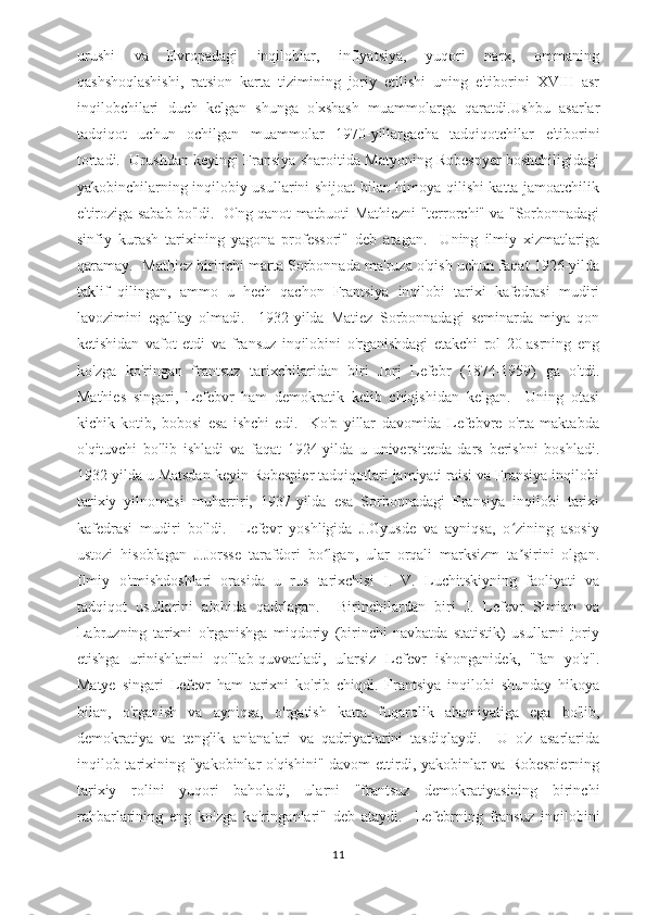 urushi   va   Evropadagi   inqiloblar,   inflyatsiya,   yuqori   narx,   ommaning
qashshoqlashishi,   ratsion   karta   tizimining   joriy   etilishi   uning   e'tiborini   XVIII   asr
inqilobchilari   duch   kelgan   shunga   o'xshash   muammolarga   qaratdi.Ushbu   asarlar
tadqiqot   uchun   ochilgan   muammolar   1970-yillargacha   tadqiqotchilar   e'tiborini
tortadi.  Urushdan keyingi Fransiya sharoitida Matyoning Robespyer boshchiligidagi
yakobinchilarning inqilobiy usullarini shijoat bilan himoya qilishi katta jamoatchilik
e'tiroziga sabab bo'ldi.   O'ng qanot matbuoti Mathiezni "terrorchi" va "Sorbonnadagi
sinfiy   kurash   tarixining   yagona   professori"   deb   atagan.     Uning   ilmiy   xizmatlariga
qaramay.   Mathiez birinchi marta Sorbonnada ma'ruza o'qish uchun faqat 1926-yilda
taklif   qilingan,   ammo   u   hech   qachon   Frantsiya   inqilobi   tarixi   kafedrasi   mudiri
lavozimini   egallay   olmadi.     1932-yilda   Matiez   Sorbonnadagi   seminarda   miya   qon
ketishidan   vafot   etdi   va   fransuz   inqilobini   o'rganishdagi   etakchi   rol   20-asrning   eng
ko'zga   ko'ringan   frantsuz   tarixchilaridan   biri   Jorj   Lefebr   (1874-1959)   ga   o'tdi.
Mathies   singari,   Lefebvr   ham   demokratik   kelib   chiqishidan   kelgan.     Uning   otasi
kichik   kotib,   bobosi   esa   ishchi   edi.     Ko'p   yillar   davomida   Lefebvre   o'rta   maktabda
o'qituvchi   bo'lib   ishladi   va   faqat   1924-yilda   u   universitetda   dars   berishni   boshladi.
1932 yilda u Matsdan keyin Robespier tadqiqotlari jamiyati raisi va Fransiya inqilobi
tarixiy   yilnomasi   muharriri,   1937-yilda   esa   Sorbonnadagi   Fransiya   inqilobi   tarixi
kafedrasi   mudiri   bo'ldi.     Lefevr   yoshligida   J.Gyusde   va   ayniqsa,   o zining   asosiyʻ
ustozi   hisoblagan   J.Jorsse   tarafdori   bo lgan,   ular   orqali   marksizm   ta sirini   olgan.	
ʻ ʼ
Ilmiy   o'tmishdoshlari   orasida   u   rus   tarixchisi   I.   V.   Luchitskiyning   faoliyati   va
tadqiqot   usullarini   alohida   qadrlagan.     Birinchilardan   biri   J.   Lefevr   Simian   va
Labruzning   tarixni   o'rganishga   miqdoriy   (birinchi   navbatda   statistik)   usullarni   joriy
etishga   urinishlarini   qo'llab-quvvatladi,   ularsiz   Lefevr   ishonganidek,   "fan   yo'q".
Matye   singari   Lefevr   ham   tarixni   ko'rib   chiqdi.   Frantsiya   inqilobi   shunday   hikoya
bilan,   o'rganish   va   ayniqsa,   o'rgatish   katta   fuqarolik   ahamiyatiga   ega   bo'lib,
demokratiya   va   tenglik   an'analari   va   qadriyatlarini   tasdiqlaydi.     U   o'z   asarlarida
inqilob tarixining "yakobinlar o'qishini"  davom ettirdi, yakobinlar va Robespierning
tarixiy   rolini   yuqori   baholadi,   ularni   "frantsuz   demokratiyasining   birinchi
rahbarlarining   eng   ko'zga   ko'ringanlari"   deb   ataydi.     Lefebrning   fransuz   inqilobini
11 