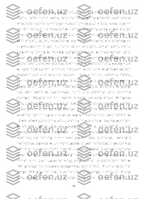 o rganishga qo shgan hissasi, avvalambor, uning ijtimoiy tarixining rivojlanishi bilanʻ ʻ
bog liq.   Lefebr   inqilob   davrida   dehqonlar   burjuaziyaning   yordamchi   kuchi   sifatida	
ʻ
emas, balki ong bilan ta'minlangan mustaqil ijtimoiy guruh sifatida harakat qilganini
ishonchli   isbotladi.   o'z   maqsadlari   va   o'zining   Lefeprening   asosiy   g'oyasi   shundan
iborat ediki, Frantsiya inqilobi doirasida alohida, avtonom dehqon inqilobi - o'zining
kelib   chiqishi,   usullari,   maqsadlari   va   eng   muhimi,   antikapitalistik   tendentsiyalari
bo'yicha   avtonom   bo'lgan.   Bu   inqilob   dehqon   xo'jaligini,   turmush   tarzini,   qishloq
dunyosining   ijtimoiy   va   ma'naviy   qadriyatlarini   saqlash   va   mustahkamlash   uchun
kurash   edi.Dehqonlar   burjua   inqilobini   senyorlik   tuzumini   yo'q   qilishga   majbur
qildilar.Lekin ular so'zsiz g'alabaga qarshi norozilik bildirdilar. burjua xususiy mulki
va "agrar   individualizm"  kommunal   institutlarni   saqlab  qolish  va yirik yer   egaligini
cheklashni   talab   qildi   dehqonlar   natijalari.     Frantsuz   inqilobi,   Lefebrning   fikricha,
ham inqilobiy, ham konservativ edi: u feodal tuzumni yo'q qildi, lekin Frantsiyaning
mayda   dehqon   agrar   tuzilishini   mustahkamladi.     Natijada   kapitalistik   evolyutsiya
juda   sekin   kechdi   va   tugallanmagan   bo'lib   qoldi.Lefebrning   ushbu   kitobining
ahamiyati   1789-yilgi   inqilobni   o'rganish   doirasidan   tashqariga   chiqadi.   Mohiyatiga
ko'ra, u mentalitet tarixini, xususan, Blok va targ'ibotchilar tomonidan ilgari surilgan
"hislar   tarixi"ni   aniq   o'rganishga   qaratilgan   birinchi   urinishlardan   biri   edi.   Annales
asoschilari   darhol   "Buyuk   qo'rquv"   ga   xayrixoh   sharhlar   bilan   javob   berishdi   va
Febvre Lefevre tadqiqotining ushbu jurnalning "Buyuk qo'rquv" dasturiga yaqinligini
va   jamoaviy   ongning   o'ziga   xos   xususiyatlarini   alohida   ta'kidladi.     Shu   nuqtai
nazardan, Lefebrning ishi I. Teyn va G. Le Bonning o'ta soddalashtirilgan hukmlariga
qarshi   edi,   ular   inqilobiy   olomon   psixologiyasini   ikkita   dominantga   -   vahshiylik
instinktlariga   qaytishga   va   uni   manipulyatsiya   qiluvchi   rahbarlarga   bo'ysundirishga
tushirdilar. Burjua inqiloblarini o rganish Urushlararo davrda 19-asr inqiloblari tarixi	
ʻ
asosan 1904-yilda tashkil etilgan “1848-yil inqilob tarixi jamiyati”da o rganilgan. 	
ʻ
Birinchi   jahon   urushi   tugagandan   so'ng,   jamiyat   a'zolari   o'z   tadqiqotlarini   1830-va
1870-yillardagi   inqiloblargacha   kengaytirishga   qaror   qilishdi.     Shu  munosabat   bilan
jamiyat 1848 -yilgi inqilob va 19-asr inqiloblari tarixi jamiyati nomini oldi.   Shunga
ko‘ra,   jamiyat   tomonidan   chop   etiladigan   ilmiy   jurnal   ham   nomi   o‘zgartirildi.
12 