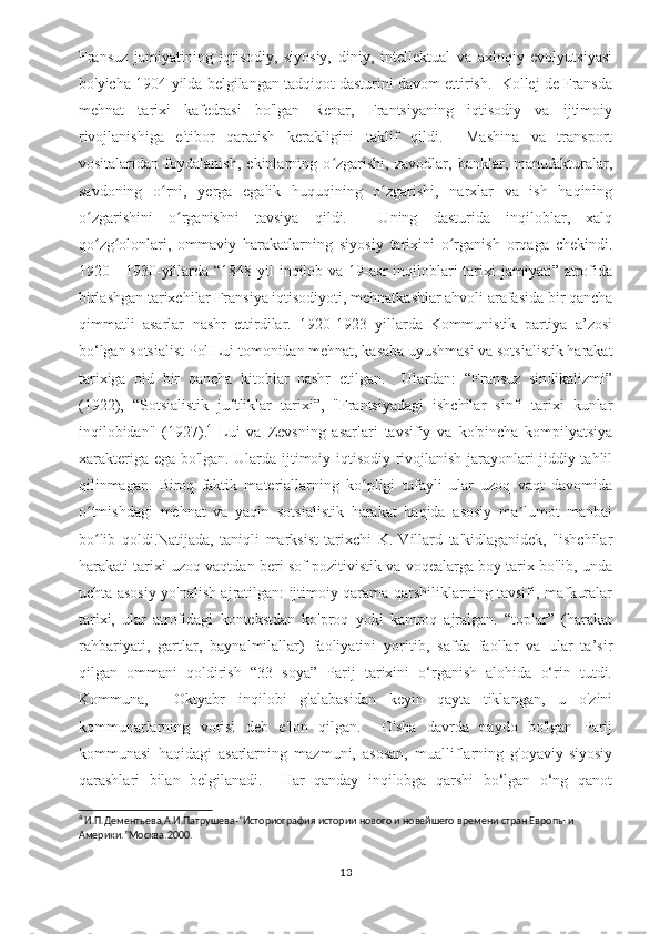 Fransuz   jamiyatining   iqtisodiy,   siyosiy,   diniy,   intellektual   va   axloqiy   evolyutsiyasi
bo'yicha 1904-yilda belgilangan tadqiqot dasturini davom ettirish.  Kollej de Fransda
mehnat   tarixi   kafedrasi   bo'lgan   Renar,   Frantsiyaning   iqtisodiy   va   ijtimoiy
rivojlanishiga   e'tibor   qaratish   kerakligini   taklif   qildi.     Mashina   va   transport
vositalaridan   foydalanish,   ekinlarning   o zgarishi,   zavodlar,   banklar,   manufakturalar,ʻ
savdoning   o rni,   yerga   egalik   huquqining   o zgarishi,   narxlar   va   ish   haqining	
ʻ ʻ
o zgarishini   o rganishni   tavsiya   qildi.     Uning   dasturida   inqiloblar,   xalq	
ʻ ʻ
qo zg olonlari,   ommaviy   harakatlarning   siyosiy   tarixini   o rganish   orqaga   chekindi.
ʻ ʻ ʻ
1920—1930-yillarda “1848-yil  inqilob va  19-asr  inqiloblari  tarixi  jamiyati” atrofida
birlashgan tarixchilar Fransiya iqtisodiyoti, mehnatkashlar ahvoli arafasida bir qancha
qimmatli   asarlar   nashr   ettirdilar.   1920-1923   yillarda   Kommunistik   partiya   a’zosi
bo‘lgan sotsialist Pol Lui tomonidan mehnat, kasaba uyushmasi va sotsialistik harakat
tarixiga   oid   bir   qancha   kitoblar   nashr   etilgan.     Ulardan:   “Fransuz   sindikalizmi”
(1922),   “Sotsialistik   juftliklar   tarixi”,   "Frantsiyadagi   ishchilar   sinfi   tarixi   kunlar
inqilobidan"   (1927). 4
  Lui   va   Zevsning   asarlari   tavsifiy   va   ko'pincha   kompilyatsiya
xarakteriga ega bo'lgan. Ularda ijtimoiy-iqtisodiy rivojlanish jarayonlari jiddiy tahlil
qilinmagan.   Biroq   faktik   materiallarning   ko pligi   tufayli   ular   uzoq   vaqt   davomida	
ʻ
o tmishdagi   mehnat   va   yaqin   sotsialistik   harakat   haqida   asosiy   ma lumot   manbai	
ʻ ʼ
bo lib   qoldi.Natijada,   taniqli   marksist   tarixchi   K.   Villard   ta'kidlaganidek,   "ishchilar
ʻ
harakati tarixi uzoq vaqtdan beri sof pozitivistik va voqealarga boy tarix bo'lib, unda
uchta asosiy yo'nalish ajratilgan: ijtimoiy qarama-qarshiliklarning tavsifi, mafkuralar
tarixi,   ular   atrofidagi   kontekstdan   ko'proq   yoki   kamroq   ajralgan.   “toplar”   (harakat
rahbariyati,   gartlar,   baynalmilallar)   faoliyatini   yoritib,   safda   faollar   va   ular   ta’sir
qilgan   ommani   qoldirish   “33   soya”   Parij   tarixini   o‘rganish   alohida   o‘rin   tutdi.
Kommuna,     Oktyabr   inqilobi   g'alabasidan   keyin   qayta   tiklangan,   u   o'zini
kommunarlarning   vorisi   deb   e'lon   qilgan.     O'sha   davrda   paydo   bo'lgan   Parij
kommunasi   haqidagi   asarlarning   mazmuni,   asosan,   mualliflarning   g'oyaviy-siyosiy
qarashlari   bilan   belgilanadi.     Har   qanday   inqilobga   qarshi   bo‘lgan   o‘ng   qanot
4
 И.П.Дементьева,А.И.Патрушева-“Историография истории нового и новейшего времени стран Европы и 
Америки.”Москва.2000 .
13 