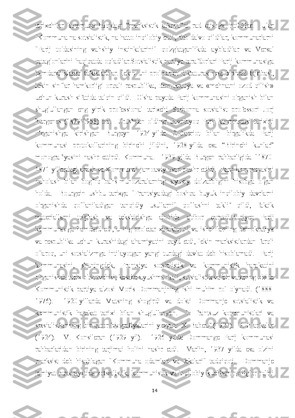 tarixchilar   kommuna   haqidagi   “marksistik   afsona”ni   rad   etishga   intildilar.     Ular
"Kommuna na sotsialistik, na hatto inqilobiy edi", deb da'vo qildilar, kommunarlarni
"Parij   to'dasining   vahshiy   instinktlarini"   qo'zg'atganlikda   aybladilar   va   Versal
qatag'onlarini haqiqatda oqladilar.Sotsialistik partiya tarafdorlari Parij kommunasiga
hamdardliklarini   ta'kidladilar.   lekin   uni   proletariat   diktaturasining   birinchi   tajribasi,
lekin   sinflar   hamkorligi   orqali   respublika,   demokratiya   va   «mehnatni   ozod   qilish»
uchun   kurash   sifatida   talqin   qildi.     O'sha   paytda   Parij   kommunasini   o'rganish   bilan
shug'ullangan   eng   yirik   professional   tarixchi   Sorbonna   sotsialist   professori   Jorj
Burgenes   (1879-1958)   edi.     Urushdan   oldingi   davrdayoq   Parij   kommunasi   tarixini
o‘rganishga   kirishgan   Burgeyn   1924-yilda   G.Ganriot   bilan   birgalikda   Parij
kommunasi   protokollarining   birinchi   jildini,   1928-yilda   esa   “Birinchi   kunlar”
monografiyasini   nashr   ettirdi.   Kommuna.     1939-yilda   Burgen   rahbarligida   "1870-
1871-yillardagi urush va Kommuna" jamoaviy asari nashr etildi.  Parij kommunasini
baholash   bilan   bog'liq   bahs-munozaralarning   siyosiy   dolzarbligini   hisobga   olgan
holda.     Bourgein   ushbu   tarixga   "Frantsiyadagi   boshqa   buyuk   inqilobiy   davrlarni
o'rganishda   qo'llaniladigan   tanqidiy   usullarni"   qo'llashni   taklif   qildi,   faktik
materiallarni   to'plash   va   tekshirishga   alohida   e'tibor   qaratdi. Burjyen   Parij
kommunasiga   hamdard   edi,   uning   proletar   xarakterini   va   ishchilarning   demokratiya
va   respublika   uchun   kurashidagi   ahamiyatini   qayd   etdi,   lekin   marksistlardan   farqli
o'laroq,   uni   sotsializmga   intilayotgan   yangi   turdagi   davlat   deb   hisoblamadi.     Parij
kommunasini,   shuningdek,   Frantsiya   sotsialistik   va   kommunistik   harakatini
o'rganishda tarix o'qituvchisi, kasaba uyushma faoli, sotsialistik va bir vaqtning o'zida
Kommunistik   partiya   a'zosi   Moris   Dommanjning   ishi   muhim   rol   o'ynadi.   (1888-
1976).     1920-yillarda   Matsning   shogirdi   va   do'sti   Dommanje   sotsialistik   va
kommunistik   harakat   tarixi   bilan   shug'ullangan.     U   frantsuz   kommunistlari   va
sotsialistlarining   bir   qator   biografiyalarini   yozgan:   X.   Babeuf   (1922).     0.   Blankalar
(1924).     V.   Konsileran   (1929   yil).     1926   yilda   Dommange   Parij   kommunasi
rahbarlaridan   birining   tarjimai   holini   nashr   etdi.     Varlin,   1937   yilda   esa   o'zini
marksist   deb   hisoblagan   "Kommuna   odamlari   va   faktlari"   tadqiqoti.     Dommanje
jamiyat taraqqiyotida sotsialistik, kommunistik va inqilobiy kuchlarning ilg'or rolini
14 