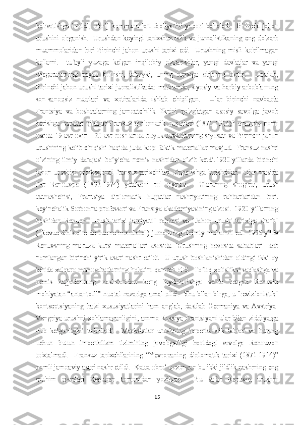 ko'rsatishga  intildi;     Parij   kommunarlari  faoliyatini  yuqori  baholadi.     Birinchi   jahon
urushini  o'rganish.   Urushdan keyingi tarixshunoslik va jurnalistikaning eng dolzarb
muammolaridan   biri   Birinchi   jahon   urushi   tarixi   edi.     Urushning   misli   ko'rilmagan
ko'lami.     tufayli   yuzaga   kelgan   inqilobiy   o'zgarishlar,   yangi   davlatlar   va   yangi
chegaralarning   paydo   bo'lishi,   tabiiyki,   uning   tarixiga   e'tiborni   tortdi.     Dastlab,
Birinchi jahon urushi tarixi jurnalistikada: matbuotda, siyosiy va harbiy arboblarning
son-sanoqsiz   nutqlari   va   xotiralarida   ishlab   chiqilgan.     Ular   birinchi   navbatda
Frantsiya   va   boshqalarning   jamoatchilik   fikrini   qo'zg'atgan   asosiy   savolga   javob
berishga   harakat   qildilar"Fransuz   diplomatik   hujjatlari   (1871-1914)"   umumiy   nomi
ostida 19-asr oxiri - 20-asr boshlarida buyuk davlatlarning siyosati va Birinchi jahon
urushining kelib chiqishi haqida juda ko'p faktik materiallar mavjud.   Fransuz nashri
o zining   ilmiy   darajasi   bo yicha   nemis   nashridan   o zib   ketdi.1920-yillarda   birinchiʻ ʻ ʻ
jahon urushini professional  fransuz tarixchilari o rganishga kirishdilar.   Ular orasida	
ʻ
Per   Renouvpe   (1893-1974)   yetakchi   rol   o'ynadi.     Olaraning   shogirdi,   urush
qatnashchisi,   Frantsiya   diplomatik   hujjatlar   nashriyotining   rahbarlaridan   biri.
keyinchalik Sorbonna professori va Fransiya akademiyasining a'zosi.  1920-yillarning
boshidan   Renuen   "Urush   tarixi   jamiyati"   rahbari   va   "Jahon   urushi   tarixiga   sharh"
("Revue d'histoire de querre mondiale") jurnalining doimiy muharriri edi. 1925 yilda
Renuvsning   ma'ruza   kursi   materiallari   asosida   "Urushning   bevosita   sabablari"   deb
nomlangan  birinchi  yirik  asari  nashr  etildi.    U  urush  boshlanishidan   oldingi  ikki  oy
ichida xalqaro munosabatlarning holatini qamrab oldi.  To liq xolislikni saqlashga va	
ʻ
nemis   hujjatlarining   nashrlaridan   keng   foydalanishga   va da   bergan   Renuvin	
ʼ
mohiyatan “antantofil” nuqtai nazariga amal qildi.   Shu bilan birga, u "revizionistik"
kontseptsiyaning   ba'zi   xususiyatlarini   ham   anglab,   dastlab   Germaniya   va   Avstriya-
Vengriya urushni xohlamaganligini, ammo Rossiya Frantsiyani ular bilan ziddiyatga
olib   kelganligini   ta'kidladi.     Marksistlar   urushning   imperialistik   tabiati   va   buning
uchun   butun   imperializm   tizimining   javobgarligi   haqidagi   savolga   Renouvon
to'xtalmadi.     Fransuz   tarixchilarining   “Yevropaning   diplomatik   tarixi   (1871-1914)”
nomli jamoaviy asari nashr etildi.  Katta obro‘ qozongan bu ikki jildlik nashrning eng
muhim   qismlari   Renugen   tomonidan   yozilgan.     Bu   safar   Renuvin   urushni
15 