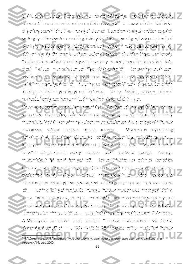 boshlaganligi   uchun   Germaniya   va   Avstriya-Vengriya   mas'uliyatini   ta'kidlab,
"antantofil" nuqtai  nazarini aniqroq qo'llab-quvvatladi.   U "revizionistlar" deb da'vo
qilganlarga qarshi chiqdi va Fransiya hukumati faqat chor Rossiyasi ortidan ergashdi
va Angliya-Fransiya Antantasining kuchayishi Germaniyaning tajovuzkorligi natijasi
ekanligini   va   Fransiyaning   harbiy   choralarni   ko'rishini   ta'kidladi.   Renuvin   asosiy
e'tiborni siyosiy-diplomatik faoliyat faktlariga qaratdi.   Shu bilan birga, u an’anaviy
“diplomatik   tarix”dan   tashqi   siyosatni   umumiy   tarixiy   jarayonlar   doirasidagi   ko‘p
qirrali   “xalqaro   munosabatlar   tarixi”ga   o‘tishga   intildi.     Renuvsning   urushlararo
davrdagi so‘nggi yirik asari 1934 yilda nashr etilgan “Inqiroz va Buyuk urush (1904-
1918)”   monografiyasi   bo‘ldi.     Bu   uning   sof   “diplomatik”   tarix   chegarasidan   chiqib
ketishga   intilishini   yanada   yaqqol   ko‘rsatdi.     Uning   fikricha,   urushga,   birinchi
navbatda, harbiy raqobat va millatchilik «ehtiroslari» sabab bo'lgan.  
Urush va xalqaro munosabatlarni o'rganishga o'sha davr uchun yangi bo'lgan bunday
yondashuv,   shuningdek,   juda   ko'p   miqdordagi   yangi   hujjatli   materiallarni   ilmiy
muomalaga kiritish Renuvinning xalqaro munosabatlar tarixidagi eng yaxshi fransuz
mutaxassisi   sifatida   obro'sini   keltirib   chiqardi.     Mustamlaka   siyosatining
tarixshunosligi.     Urushdagi   g'alaba   va   Frantsiya   mustamlaka   mulklarining   yanada
kengayishi   mustamlakachilik   tarixshunosligida   o'z   aksini   topdi.     “Mutamlakachilik
tarixi”ni   o rganishning   asosiy   markazi   urush   arafasida   tuzilgan   Fransiyaʻ
mustamlakachiligi   tarixi   jamiyati   edi.     Revuc   dhistoire   des   colonies   françaises
(Fransuz  mustamlakalari   tarixiga  sharh)  jurnalini  nashr  etgan.   U  erda nashr  etilgan
asarlarning   asosiy   g'oyasi   frantsuz   mustamlakachilari   qoloq   mustamlaka
mamlakatlarga   madaniyat   va   tsivilizatsiya   olib   kelganligi   haqidagi   ta'kiddan   iborat
edi.     Ularning   faoliyati   natijasida   Fransiya   frantsuz   mustamlaka   imperiyasi   aholisi
uchun   “vatan”ga   aylandi,   rahmatli   “mahalliy”lar   esa   mustamlakachi   hokimiyatlar
tomonidan   yaratilgan   qo‘shinlarga   qo‘shilib,   qo‘llarida   qurol-yarog‘   bilan   “vatan”ni
Germaniyadan   himoya   qildilar.   .     Bu   yo nalishning   eng   mashhur   asari   G.Anoto   va	
ʻ
A.Martinyolar   tomonidan   tahrir   qilingan   “Fransuz   mustamlakalari   va   fransuz
ekspansiyasi   tarixi”   (6   TT.,   1929-1933)   bo ldi.	
ʻ 5
Yevropa   Ittifoqi   mualliflari   fransuz
5
 И.П.Дементьева,А.И.Патрушева-“Историография истории нового и новейшего времени стран Европы и 
Америки.”Москва.2000 .
16 