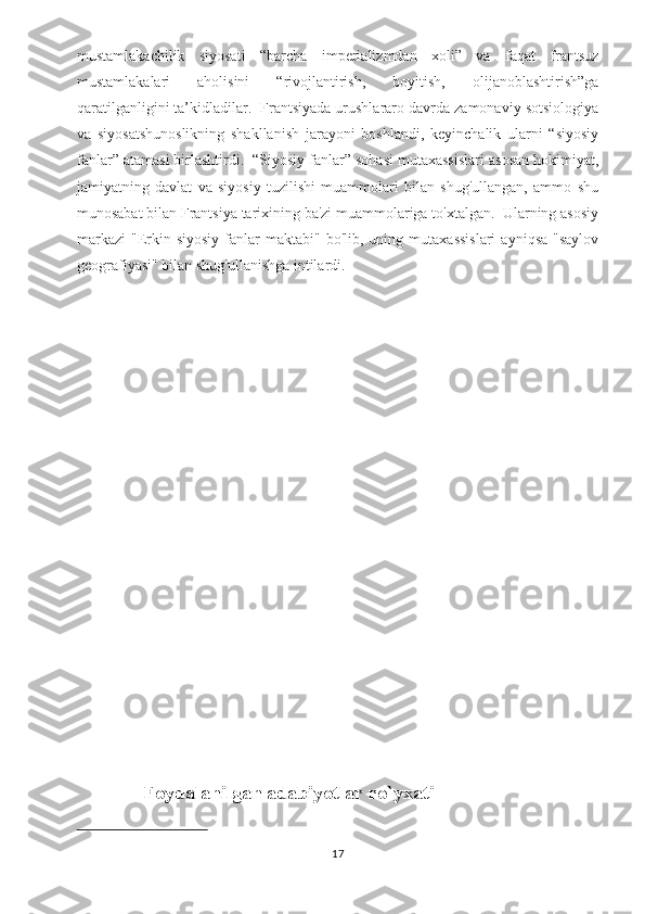 mustamlakachilik   siyosati   “barcha   imperializmdan   xoli”   va   faqat   frantsuz
mustamlakalari   aholisini   “rivojlantirish,   boyitish,   olijanoblashtirish”ga
qaratilganligini ta’kidladilar.  Frantsiyada urushlararo davrda zamonaviy sotsiologiya
va   siyosatshunoslikning   shakllanish   jarayoni   boshlandi,   keyinchalik   ularni   “siyosiy
fanlar” atamasi birlashtirdi.  “Siyosiy fanlar” sohasi mutaxassislari asosan hokimiyat,
jamiyatning   davlat   va   siyosiy   tuzilishi   muammolari   bilan   shug'ullangan,   ammo   shu
munosabat bilan Frantsiya tarixining ba'zi muammolariga to'xtalgan.  Ularning asosiy
markazi   "Erkin  siyosiy   fanlar  maktabi"  bo'lib,  uning  mutaxassislari   ayniqsa  "saylov
geografiyasi" bilan shug'ullanishga intilardi.  
                Foydalanilgan adabiyotlar ro`yxati
17 