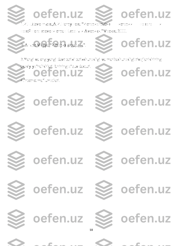 1.И.П.Дементьева,А.И.Патрушева-“Историография   истории   нового   и
новейшего времени стран Европы и Америки.”Москва.2000 .
2. Андре Моруа-“История Франции”.
3. Yangi   va   eng   yangi   davr   tarixi   tarixshunosligi   va   manbashunosligi : rivojlanishining
asosiy   yo ’ nalishlari   fanining   o ’ quv   dasturi .
4.Internet ma’lumotlari.
18 