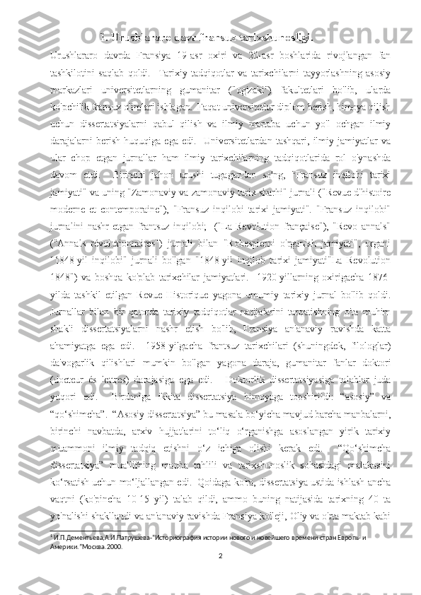                      1. Urushlararo davr fransuz tarixshunosligi.
Urushlararo   davrda   Fransiya   19-asr   oxiri   va   20-asr   boshlarida   rivojlangan   fan
tashkilotini   saqlab   qoldi.     Tarixiy   tadqiqotlar   va   tarixchilarni   tayyorlashning   asosiy
markazlari   universitetlarning   gumanitar   ("og'zaki")   fakultetlari   bo'lib,   ularda
ko'pchilik fransuz olimlari ishlagan.  Faqat universitetlar diplom berish, himoya qilish
uchun   dissertatsiyalarni   qabul   qilish   va   ilmiy   martaba   uchun   yo'l   ochgan   ilmiy
darajalarni   berish   huquqiga   ega   edi.     Universitetlardan   tashqari,   ilmiy   jamiyatlar   va
ular   chop   etgan   jurnallar   ham   ilmiy   tarixchilarning   tadqiqotlarida   rol   o'ynashda
davom   etdi.     Birinchi   jahon   urushi   tugagandan   so'ng,   "Fransuz   inqilobi   tarixi
jamiyati" va uning "Zamonaviy va zamonaviy tarix sharhi" jurnali ("Revue d'histoire
moderne   et   contemporaine"),   "Fransuz   inqilobi   tarixi   jamiyati".   "Fransuz   inqilobi"
jurnalini   nashr   etgan   frantsuz   inqilobi;     ("La   Revolution   française"),   "Revo   annals"
("Annals   révolutionnaires")   jurnali   bilan   "Robespierni   o'rganish   jamiyati",   organi
"1848-yil   inqilobi"   jurnali   bo'lgan   "1848-yil   inqilob   tarixi   jamiyati"La   Revolution
1848")   va   boshqa   ko'plab   tarixchilar   jamiyatlari.     1920-yillarning   oxirigacha   1876-
yilda   tashkil   etilgan   Revue   Historique   yagona   umumiy   tarixiy   jurnal   bo'lib   qoldi.
Jurnallar   bilan   bir   qatorda   tarixiy   tadqiqotlar   natijalarini   tarqatishning   o'ta   muhim
shakli   dissertatsiyalarni   nashr   etish   bo'lib,   Fransiya   an'anaviy   ravishda   katta
ahamiyatga   ega   edi.     1958-yilgacha   frantsuz   tarixchilari   (shuningdek,   filologlar)
da'vogarlik   qilishlari   mumkin   bo'lgan   yagona   daraja,   gumanitar   fanlar   doktori
(docteur   és   lettres)   darajasiga   ega   edi.   1
  Doktorlik   dissertatsiyasiga   talablar   juda
yuqori   edi.     Birdaniga   ikkita   dissertatsiya   himoyaga   topshirildi:   “asosiy”   va
“qo‘shimcha”.  “Asosiy dissertatsiya” bu masala bo‘yicha mavjud barcha manbalarni,
birinchi   navbatda,   arxiv   hujjatlarini   to‘liq   o‘rganishga   asoslangan   yirik   tarixiy
muammoni   ilmiy   tadqiq   etishni   o‘z   ichiga   olishi   kerak   edi.     “Qo‘shimcha
dissertatsiya”   muallifning   manba   tahlili   va   tarixshunoslik   sohasidagi   malakasini
ko‘rsatish uchun mo‘ljallangan edi.  Qoidaga ko'ra, dissertatsiya ustida ishlash ancha
vaqtni   (ko'pincha   10-15   yil)   talab   qildi,   ammo   buning   natijasida   tarixning   40   ta
yo'nalishi shakllandi va an'anaviy ravishda Fransiya kolleji, Oliy va o'rta maktab kabi
1
 И.П.Дементьева,А.И.Патрушева-“Историография истории нового и новейшего времени стран Европы и 
Америки.”Москва.2000 .
2 