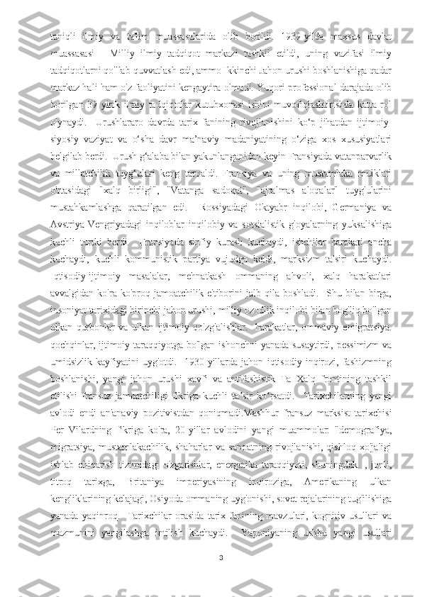 taniqli   ilmiy   va   ta'lim   muassasalarida   olib   borildi.   1939-yilda   maxsus   davlat
muassasasi   -   Milliy   ilmiy   tadqiqot   markazi   tashkil   etildi,   uning   vazifasi   ilmiy
tadqiqotlarni qo'llab-quvvatlash edi, ammo Ikkinchi Jahon urushi boshlanishiga qadar
markaz hali ham o'z faoliyatini kengaytira olmadi. Yuqori professional darajada olib
borilgan   39   yirik   ilmiy   tadqiqotlar   kutubxonasi   ishini   muvofiqlashtirishda   katta   rol
o'ynaydi.     Urushlararo   davrda   tarix   fanining   rivojlanishini   ko‘p   jihatdan   ijtimoiy-
siyosiy   vaziyat   va   o‘sha   davr   ma’naviy   madaniyatining   o‘ziga   xos   xususiyatlari
belgilab berdi.  Urush g‘alaba bilan yakunlanganidan keyin Fransiyada vatanparvarlik
va   millatchilik   tuyg‘ulari   keng   tarqaldi.   Fransiya   va   uning   mustamlaka   mulklari
o'rtasidagi   "xalq   birligi",   "Vatanga   sadoqat",   "ajralmas   aloqalar"   tuyg'ularini
mustahkamlashga   qaratilgan   edi.     Rossiyadagi   Oktyabr   inqilobi,   Germaniya   va
Avstriya-Vengriyadagi   inqiloblar   inqilobiy   va   sotsialistik   g'oyalarning   yuksalishiga
kuchli   turtki   berdi.     Fransiyada   sinfiy   kurash   kuchaydi,   ishchilar   harakati   ancha
kuchaydi,   kuchli   kommunistik   partiya   vujudga   keldi,   marksizm   ta'siri   kuchaydi.
Iqtisodiy-ijtimoiy   masalalar,   mehnatkash   ommaning   ahvoli,   xalq   harakatlari
avvalgidan   ko'ra   ko'proq  jamoatchilik   e'tiborini   jalb   qila   boshladi.     Shu   bilan  birga,
insoniyat tarixidagi birinchi jahon urushi, milliy ozodlik inqilobi bilan bog'liq bo'lgan
ulkan   qurbonlar   va   ulkan   ijtimoiy   qo'zg'alishlar.     harakatlar,   ommaviy   emigratsiya.
qochqinlar, ijtimoiy taraqqiyotga bo'lgan ishonchni  yanada susaytirdi, pessimizm  va
umidsizlik   kayfiyatini   uyg'otdi.     1930-yillarda   jahon   iqtisodiy   inqirozi,   fashizmning
boshlanishi,   yangi   jahon   urushi   xavfi   va   antifashistik   Ta   Xalq   frontining   tashkil
etilishi   fransuz   jamoatchiligi   fikriga   kuchli   ta sir   ko rsatdi.     Tarixchilarning   yangiʼ ʻ
avlodi   endi   an'anaviy   pozitivistdan   qoniqmadi.Mashhur   fransuz   marksist   tarixchisi
Per   Vilardning   fikriga   ko'ra,   20-yillar   avlodini   yangi   muammolar:   "demografiya,
migratsiya,   mustamlakachilik,   shaharlar   va   sanoatning   rivojlanishi,   qishloq   xo'jaligi
ishlab   chiqarish   tizimidagi   o'zgarishlar,   energetika   taraqqiyoti,   shuningdek.   ,   jonli,
titroq   tarixga,   Britaniya   imperiyasining   inqiroziga,   Amerikaning   ulkan
kengliklarining kelajagi, Osiyoda ommaning uyg'onishi, sovet rejalarining tug'ilishiga
yanada   yaqinroq.     Tarixchilar   orasida   tarix   fanining   mavzulari,   kognitiv   usullari   va
mazmunini   yangilashga   intilish   kuchaydi.     Yaponiyaning   ushbu   yangi   usullari
3 