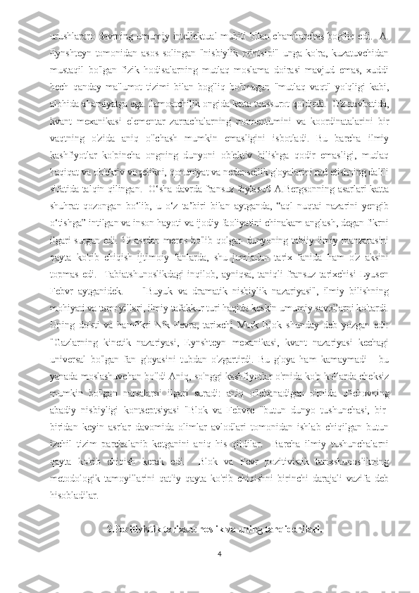 urushlararo davrning umumiy intellektual  muhiti  bilan chambarchas  bog'liq edi.   A.
Eynshteyn   tomonidan   asos   solingan   "nisbiylik   printsipi"   unga   ko'ra,   kuzatuvchidan
mustaqil   bo'lgan   fizik   hodisalarning   mutlaq   moslama   doirasi   mavjud   emas,   xuddi
hech   qanday   ma'lumot   tizimi   bilan   bog'liq   bo'lmagan   "mutlaq   vaqt"   yo'qligi   kabi,
alohida ahamiyatga ega. Jamoatchilik ongida katta taassurot qoldirdi.  O'z navbatida,
kvant   mexanikasi   elementar   zarrachalarning   momentumini   va   koordinatalarini   bir
vaqtning   o'zida   aniq   o'lchash   mumkin   emasligini   isbotladi.   Bu   barcha   ilmiy
kashfiyotlar   ko'pincha   ongning   dunyoni   ob'ektiv   bilishga   qodir   emasligi,   mutlaq
haqiqat va ob'ektiv voqelikni, qonuniyat va nedensellik g'oyalarini rad etishning dalili
sifatida talqin qilingan.   O‘sha davrda fransuz faylasufi A.Bergsonning asarlari katta
shuhrat   qozongan   bo‘lib,   u   o‘z   ta’biri   bilan   aytganda,   “aql   nuqtai   nazarini   yengib
o‘tishga” intilgan va inson hayoti va ijodiy faoliyatini chinakam anglash, degan fikrni
ilgari surgan edi. 19-asrdan meros bo'lib qolgan dunyoning tabiiy-ilmiy manzarasini
qayta   ko'rib   chiqish   ijtimoiy   fanlarda,   shu   jumladan   tarix   fanida   ham   o'z   aksini
topmas   edi.     Tabiatshunoslikdagi   inqilob,   ayniqsa,   taniqli   fransuz   tarixchisi   Lyusen
Febvr   aytganidek.     -   "Buyuk   va   dramatik   nisbiylik   nazariyasi",   ilmiy   bilishning
mohiyati va tamoyillari, ilmiy tafakkur turi haqida keskin umumiy savollarni ko'tardi.
Uning   do'sti   va   hamfikri   Nik   Fevra,   tarixchi   Mark   Blok   shunday   deb   yozgan   edi:
"Gazlarning   kinetik   nazariyasi,   Eynshteyn   mexanikasi,   kvant   nazariyasi   kechagi
universal   bo'lgan   fan   g'oyasini   tubdan   o'zgartirdi.   Bu   g'oya   ham   kamaymadi   -   bu
yanada moslashuvchan bo'ldi Aniq, so'nggi kashfiyotlar o'rnida ko'p hollarda cheksiz
mumkin   bo'lgan   narsalarni   ilgari   suradi:   aniq   o'lchanadigan   o'rnida   o'lchovning
abadiy   nisbiyligi   kontseptsiyasi   "Blok   va   Febvre   "butun   dunyo   tushunchasi,   bir-
biridan   keyin   asrlar   davomida   olimlar   avlodlari   tomonidan   ishlab   chiqilgan   butun
izchil   tizim   parchalanib   ketganini   aniq   his   qildilar.     Barcha   ilmiy   tushunchalarni
qayta   ko'rib   chiqish   kerak   edi.     Blok   va   Fevr   pozitivistik   tarixshunoslikning
metodologik   tamoyillarini   qat'iy   qayta   ko'rib   chiqishni   birinchi   darajali   vazifa   deb
hisobladilar.
                        2. Pozitivistik tarixshunoslik va uning tanqidchilari.
4 