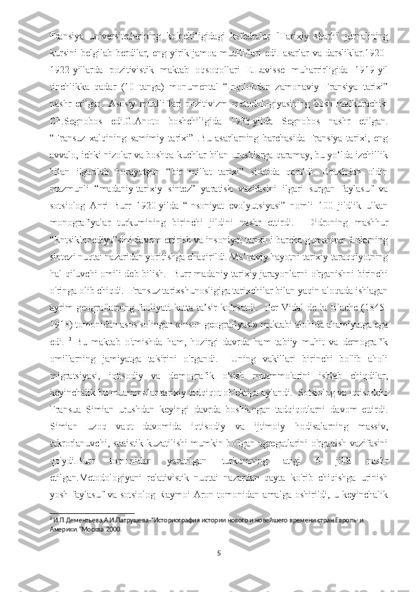 Fransiya   universitetlarining   ko'pchiligidagi   kafedralar   "Tarixiy   sharh"   jurnalining
kursini   belgilab   berdilar,   eng  yirik  jamoa   mualliflari   edi.   asarlar   va  darsliklar.1920-
1922-yillarda   pozitivistik   maktab   oqsoqollari   E.Lavisse   muharrirligida   1919-yil
tinchlikka   qadar   (10   tanga)   monumental   “Inqilobdan   zamonaviy   Fransiya   tarixi”
nashr   etilgan.   Asosiy   mualliflari   pozitivizm   metodologiyasining   bosh   mafkurachisi
Ch.Segnobos   edi.G.Anoto   boshchiligida   1933-yilda   Segnobos   nashr   etilgan.
“Fransuz   xalqining   samimiy   tarixi”   .Bu   asarlarning   barchasida   Fransiya   tarixi,   eng
avvalo, ichki nizolar va boshqa kuchlar bilan urushlarga qaramay, bu yo‘lda izchillik
bilan   ilgarilab   borayotgan   “bir   millat   tarixi”   sifatida   qaraldi.   Urushdan   oldin
mazmunli   “madaniy-tarixiy   sintez”   yaratish   vazifasini   ilgari   surgan   faylasuf   va
sotsiolog   Anri   Burr   1920-yilda   “Insoniyat   evolyutsiyasi”   nomli   100   jildlik   ulkan
monografiyalar   turkumining   birinchi   jildini   nashr   ettirdi.     Didroning   mashhur
“Entsiklopediya”sini davom ettirish va insoniyat tarixini barcha gumanitar fanlarning
sintezi nuqtai nazaridan yoritishga chaqirildi. Ma’naviy hayotni tarixiy taraqqiyotning
hal qiluvchi omili deb bilish.   Burr madaniy-tarixiy jarayonlarni o'rganishni birinchi
o'ringa olib chiqdi.  Fransuz tarixshunosligiga tarixchilar bilan yaqin aloqada ishlagan
ayrim   geograflarning   faoliyati   katta   ta’sir   ko‘rsatdi.     Per   Vidal   de   la   Blache   (1845-
1918) tomonidan asos solingan «inson geografiyasi» maktabi alohida ahamiyatga ega
edi.   2
  Bu   maktab   o'tmishda   ham,   hozirgi   davrda   ham   tabiiy   muhit   va   demografik
omillarning   jamiyatga   ta'sirini   o'rgandi.     Uning   vakillari   birinchi   bo'lib   aholi
migratsiyasi,   iqtisodiy   va   demografik   o'sish   muammolarini   ishlab   chiqdilar,
keyinchalik bu muammolar tarixiy tadqiqot ob'ektiga aylandi.  Sotsiolog va iqtisodchi
Fransua   Simian   urushdan   keyingi   davrda   boshlangan   tadqiqotlarni   davom   ettirdi.
Simian   uzoq   vaqt   davomida   iqtisodiy   va   ijtimoiy   hodisalarning   massiv,
takrorlanuvchi, statistik kuzatilishi mumkin bo'lgan agregatlarini o'rganish vazifasini
qo'ydi.Burr   tomonidan   yaratilgan   turkumning   atigi   6   jildi   nashr
etilgan. Metodologiyani   relativistik   nuqtai   nazardan   qayta   ko'rib   chiqishga   urinish
yosh   faylasuf   va   sotsiolog   Raymoi   Aron  tomonidan   amalga  oshirildi,   u  keyinchalik
2
 И.П.Дементьева,А.И.Патрушева-“Историография истории нового и новейшего времени стран Европы и 
Америки.”Москва.2000 .
5 