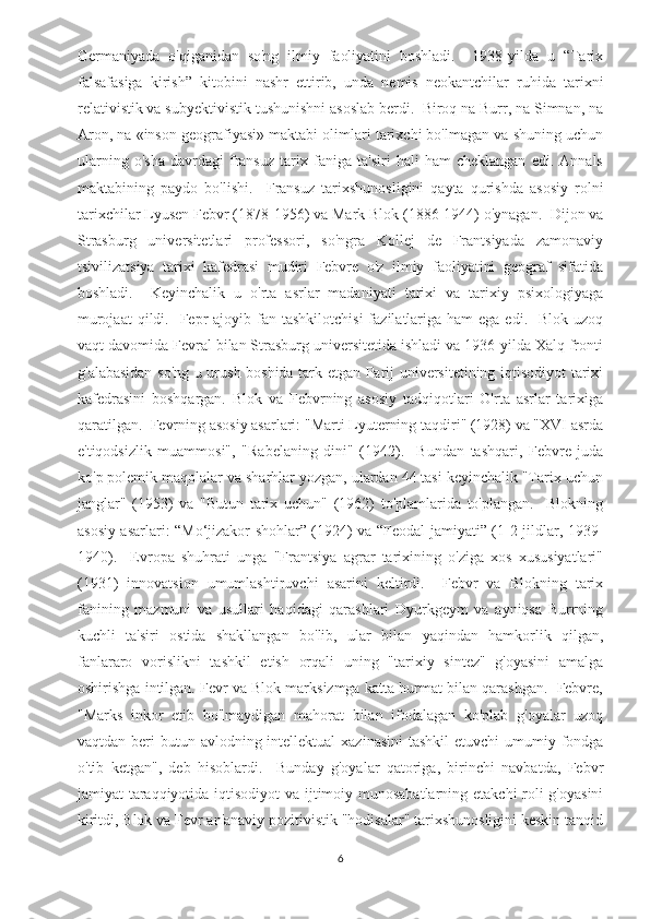 Germaniyada   o'qiganidan   so'ng   ilmiy   faoliyatini   boshladi.     1938-yilda   u   “Tarix
falsafasiga   kirish”   kitobini   nashr   ettirib,   unda   nemis   neokantchilar   ruhida   tarixni
relativistik va subyektivistik tushunishni asoslab berdi.  Biroq na Burr, na Simnan, na
Aron, na «inson geografiyasi» maktabi olimlari tarixchi bo'lmagan va shuning uchun
ularning   o'sha   davrdagi   fransuz   tarix   faniga   ta'siri   hali   ham   cheklangan   edi.   Annals
maktabining   paydo   bo'lishi.     Fransuz   tarixshunosligini   qayta   qurishda   asosiy   rolni
tarixchilar Lyusen Febvr (1878-1956) va Mark Blok (1886-1944) o'ynagan.  Dijon va
Strasburg   universitetlari   professori,   so'ngra   Kollej   de   Frantsiyada   zamonaviy
tsivilizatsiya   tarixi   kafedrasi   mudiri   Febvre   o'z   ilmiy   faoliyatini   geograf   sifatida
boshladi.     Keyinchalik   u   o'rta   asrlar   madaniyati   tarixi   va   tarixiy   psixologiyaga
murojaat   qildi.    Fepr   ajoyib fan  tashkilotchisi   fazilatlariga  ham   ega edi.   Blok  uzoq
vaqt davomida Fevral bilan Strasburg universitetida ishladi va 1936-yilda Xalq fronti
g'alabasidan so'ng u urush boshida tark etgan Parij universitetining iqtisodiyot tarixi
kafedrasini   boshqargan.   Blok   va   Febvrning   asosiy   tadqiqotlari   O'rta   asrlar   tarixiga
qaratilgan.  Fevrning asosiy asarlari: "Marti Lyuterning taqdiri" (1928) va "XVI asrda
e'tiqodsizlik   muammosi",   "Rabelaning   dini"   (1942).     Bundan   tashqari,   Febvre   juda
ko'p polemik maqolalar va sharhlar yozgan, ulardan 44 tasi keyinchalik "Tarix uchun
janglar"   (1953)   va   "Butun   tarix   uchun"   (1962)   to'plamlarida   to'plangan.     Blokning
asosiy asarlari: “Mo‘jizakor shohlar” (1924) va “Feodal jamiyati” (1-2-jildlar, 1939-
1940).     Evropa   shuhrati   unga   "Frantsiya   agrar   tarixining   o'ziga   xos   xususiyatlari"
(1931)   innovatsion   umumlashtiruvchi   asarini   keltirdi.     Febvr   va   Blokning   tarix
fanining   mazmuni   va   usullari   haqidagi   qarashlari   Dyurkgeym   va   ayniqsa   Burrning
kuchli   ta'siri   ostida   shakllangan   bo'lib,   ular   bilan   yaqindan   hamkorlik   qilgan,
fanlararo   vorislikni   tashkil   etish   orqali   uning   "tarixiy   sintez"   g'oyasini   amalga
oshirishga intilgan. Fevr va Blok marksizmga katta hurmat bilan qarashgan.  Febvre,
"Marks   inkor   etib   bo'lmaydigan   mahorat   bilan   ifodalagan   ko'plab   g'oyalar   uzoq
vaqtdan beri  butun avlodning intellektual  xazinasini  tashkil  etuvchi  umumiy fondga
o'tib   ketgan",   deb   hisoblardi.     Bunday   g'oyalar   qatoriga,   birinchi   navbatda,   Febvr
jamiyat taraqqiyotida iqtisodiyot  va ijtimoiy munosabatlarning etakchi roli  g'oyasini
kiritdi, Blok va Fevr an'anaviy pozitivistik "hodisalar" tarixshunosligini keskin tanqid
6 