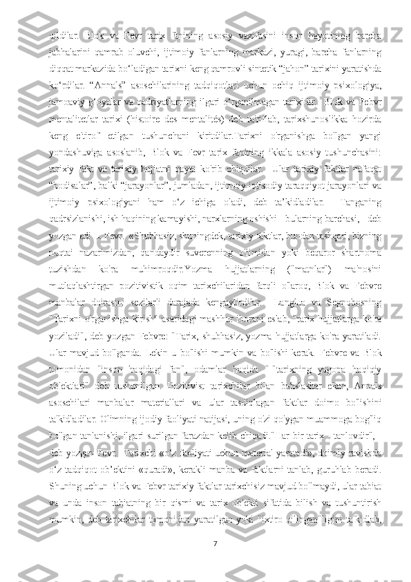 qildilar.   Blok   va   Fevr   tarix   fanining   asosiy   vazifasini   inson   hayotining   barcha
jabhalarini   qamrab   oluvchi,   ijtimoiy   fanlarning   markazi,   yuragi,   barcha   fanlarning
diqqat markazida bo‘ladigan tarixni keng qamrovli sintetik “jahon” tarixini yaratishda
ko‘rdilar.   “Annals”   asoschilarining   tadqiqotlari   uchun   ochiq   ijtimoiy   psixologiya,
jamoaviy   g‘oyalar   va   qadriyatlarning   ilgari   o‘rganilmagan   tarixidir.     Blok   va   Febvr
mentalitetlar   tarixi   (histoire   des   mentalités)   deb   ta'riflab,   tarixshunoslikka   hozirda
keng   e'tirof   etilgan   tushunchani   kiritdilar.Tarixni   o'rganishga   bo'lgan   yangi
yondashuviga   asoslanib,   Blok   va   Fevr   tarix   fanining   ikkala   asosiy   tushunchasini:
tarixiy   fakt   va   tarixiy   hujjatni   qayta   ko'rib   chiqdilar.     Ular   tarixiy   faktlar   nafaqat
“hodisalar”, balki “jarayonlar”, jumladan, ijtimoiy-iqtisodiy taraqqiyot jarayonlari va
ijtimoiy   psixologiyani   ham   o‘z   ichiga   oladi,   deb   ta’kidladilar.     Tanganing
qadrsizlanishi, ish haqining kamayishi, narxlarning oshishi - bularning barchasi, - deb
yozgan edi L. Fevr.  «Shubhasiz, shuningdek, tarixiy faktlar, bundan tashqari, bizning
nuqtai   nazarimizdan,   qandaydir   suverenning   o'limidan   yoki   beqaror   shartnoma
tuzishdan   ko'ra   muhimroqdir.Yozma   hujjatlarning   ("matnlar")   ma'nosini
mutlaqlashtirgan   pozitivistik   oqim   tarixchilaridan   farqli   o'laroq,   Blok   va   Febvre
manbalar   doirasini   sezilarli   darajada   kengaytirdilar.     Langlua   va   Segnobosning
"Tarixni  o'rganishga  kirish"  asaridagi  mashhur  iborani  eslab,  "tarix hujjatlarga ko'ra
yoziladi",  deb yozgan  Febvre:  "Tarix, shubhasiz,   yozma  hujjatlarga  ko'ra yaratiladi.
Ular   mavjud   bo'lganda.   Lekin   u   bo'lishi   mumkin   va   bo'lishi   kerak.   Febvre   va   Blok
tomonidan   "inson   haqidagi   fan",   odamlar   haqida   "-"tarixning   yagona   haqiqiy
ob'ektlari"   deb   tushunilgan.   Pozitivist   tarixchilar   bilan   bahslashar   ekan,   Annals
asoschilari   manbalar   materiallari   va   ular   tasdiqlagan   faktlar   doimo   bo'lishini
ta'kidladilar. Olimning ijodiy faoliyati natijasi, uning o'zi qo'ygan muammoga bog'liq
bo'lgan tanlanishi, ilgari surilgan farazdan kelib chiqadi."Har bir tarix - tanlovdir", -
deb yozgan Fevr.   Tarixchi «o‘z faoliyati uchun material yaratadi», doimiy ravishda
o‘z   tadqiqot   ob’ektini   «quradi»,   kerakli   manba   va   faktlarni   tanlab,   guruhlab   beradi.
Shuning uchun Blok va Febvr tarixiy faktlar tarixchisiz mavjud bo'lmaydi, ular tabiat
va   unda   inson   tabiatning   bir   qismi   va   tarix   ob'ekti   sifatida   bilish   va   tushuntirish
mumkin,   deb   tarixchilar   tomonidan   yaratilgan   yoki   "ixtiro   qilingan"ligini   ta'kidlab,
7 