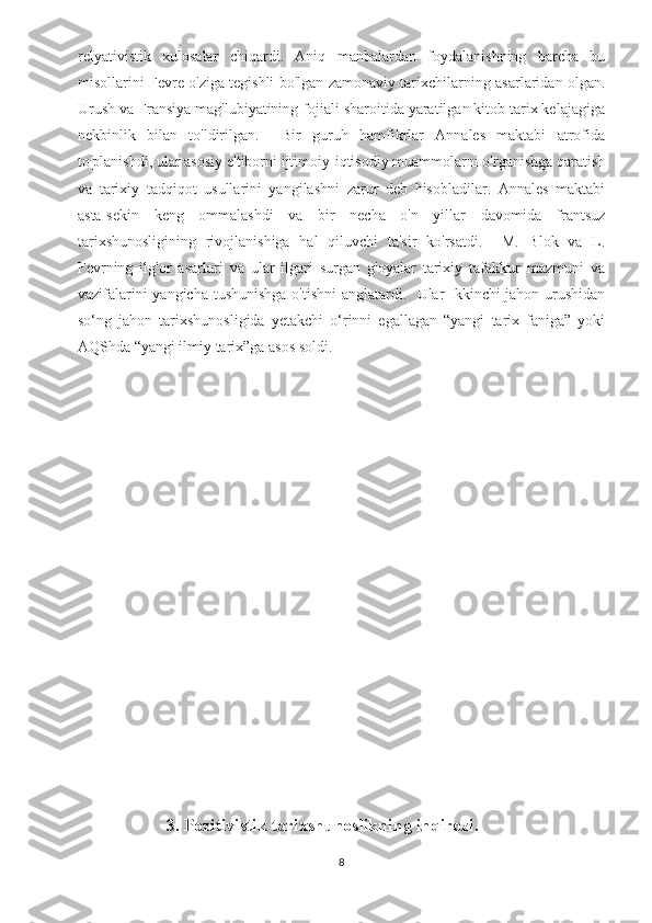relyativistik   xulosalar   chiqardi.   Aniq   manbalardan   foydalanishning   barcha   bu
misollarini Fevre o'ziga tegishli bo'lgan zamonaviy tarixchilarning asarlaridan olgan.
Urush va Fransiya mag'lubiyatining fojiali sharoitida yaratilgan kitob tarix kelajagiga
nekbinlik   bilan   to'ldirilgan.     Bir   guruh   hamfikrlar   Annales   maktabi   atrofida
to'planishdi, ular asosiy e'tiborni ijtimoiy-iqtisodiy muammolarni o'rganishga qaratish
va   tarixiy   tadqiqot   usullarini   yangilashni   zarur   deb   hisobladilar.   Annales   maktabi
asta-sekin   keng   ommalashdi   va   bir   necha   o'n   yillar   davomida   frantsuz
tarixshunosligining   rivojlanishiga   hal   qiluvchi   ta'sir   ko'rsatdi.     M.   Blok   va   L.
Fevrning   ilg'or   asarlari   va   ular   ilgari   surgan   g'oyalar   tarixiy   tafakkur   mazmuni   va
vazifalarini yangicha tushunishga o'tishni  anglatardi.   Ular Ikkinchi jahon urushidan
so‘ng   jahon   tarixshunosligida   yetakchi   o‘rinni   egallagan   “yangi   tarix   faniga”   yoki
AQShda “yangi ilmiy tarix”ga asos soldi.  
                      
                        3. Pozitivistik tarixshunoslikning inqirozi.
8 