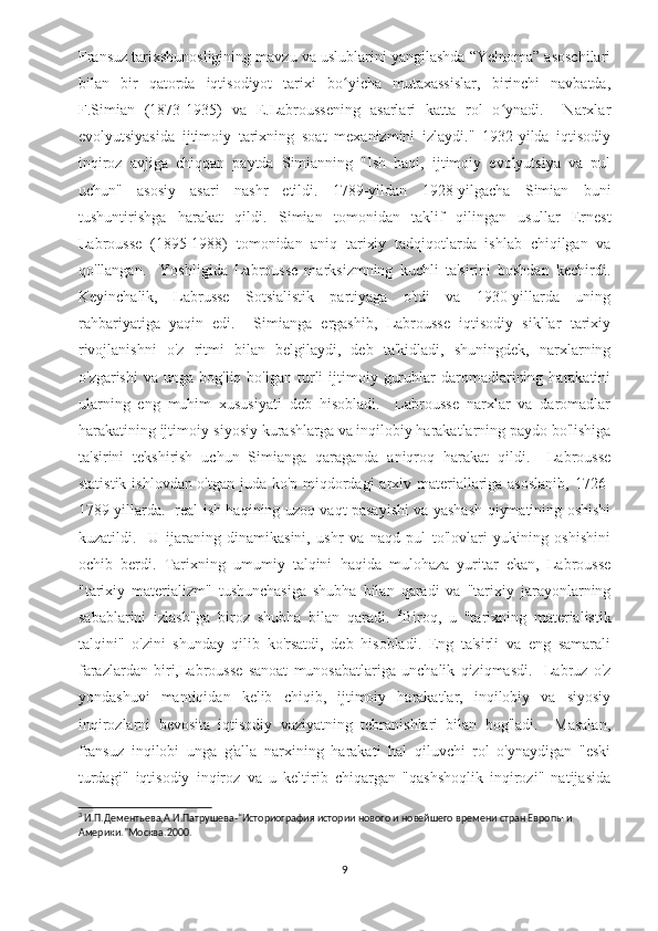 Fransuz tarixshunosligining mavzu va uslublarini yangilashda “Yelnoma” asoschilari
bilan   bir   qatorda   iqtisodiyot   tarixi   bo yicha   mutaxassislar,   birinchi   navbatda,ʻ
F.Simian   (1873-1935)   va   E.Labroussening   asarlari   katta   rol   o ynadi.     Narxlar	
ʻ
evolyutsiyasida   ijtimoiy   tarixning   soat   mexanizmini   izlaydi."   1932-yilda   iqtisodiy
inqiroz   avjiga   chiqqan   paytda   Simianning   "Ish   haqi,   ijtimoiy   evolyutsiya   va   pul
uchun"   asosiy   asari   nashr   etildi.   1789-yildan   1928-yilgacha   Simian   buni
tushuntirishga   harakat   qildi.   Simian   tomonidan   taklif   qilingan   usullar   Ernest
Labrousse   (1895-1988)   tomonidan   aniq   tarixiy   tadqiqotlarda   ishlab   chiqilgan   va
qo'llangan.     Yoshligida   Labrousse   marksizmning   kuchli   ta'sirini   boshdan   kechirdi.
Keyinchalik,   Labrusse   Sotsialistik   partiyaga   o'tdi   va   1930-yillarda   uning
rahbariyatiga   yaqin   edi.     Simianga   ergashib,   Labrousse   iqtisodiy   sikllar   tarixiy
rivojlanishni   o'z   ritmi   bilan   belgilaydi,   deb   ta'kidladi,   shuningdek,   narxlarning
o'zgarishi  va  unga   bog'liq  bo'lgan  turli  ijtimoiy  guruhlar  daromadlarining  harakatini
ularning   eng   muhim   xususiyati   deb   hisobladi.     Labrousse   narxlar   va   daromadlar
harakatining ijtimoiy-siyosiy kurashlarga va inqilobiy harakatlarning paydo bo'lishiga
ta'sirini   tekshirish   uchun   Simianga   qaraganda   aniqroq   harakat   qildi.     Labrousse
statistik ishlovdan o'tgan juda ko'p miqdordagi  arxiv materiallariga asoslanib,  1726-
1789 yillarda.   real ish haqining uzoq vaqt pasayishi va yashash qiymatining oshishi
kuzatildi.     U   ijaraning   dinamikasini,   ushr   va   naqd   pul   to'lovlari   yukining   oshishini
ochib   berdi.   Tarixning   umumiy   talqini   haqida   mulohaza   yuritar   ekan,   Labrousse
"tarixiy   materializm"   tushunchasiga   shubha   bilan   qaradi   va   "tarixiy   jarayonlarning
sabablarini   izlash"ga   biroz   shubha   bilan   qaradi.   3
Biroq,   u   "tarixning   materialistik
talqini"   o'zini   shunday   qilib   ko'rsatdi,   deb   hisobladi.   Eng   ta'sirli   va   eng   samarali
farazlardan   biri,Labrousse   sanoat   munosabatlariga   unchalik   qiziqmasdi.     Labruz   o'z
yondashuvi   mantiqidan   kelib   chiqib,   ijtimoiy   harakatlar,   inqilobiy   va   siyosiy
inqirozlarni   bevosita   iqtisodiy   vaziyatning   tebranishlari   bilan   bog'ladi.     Masalan,
fransuz   inqilobi   unga   g'alla   narxining   harakati   hal   qiluvchi   rol   o'ynaydigan   "eski
turdagi"   iqtisodiy   inqiroz   va   u   keltirib   chiqargan   "qashshoqlik   inqirozi"   natijasida
3
 И.П.Дементьева,А.И.Патрушева-“Историография истории нового и новейшего времени стран Европы и 
Америки.”Москва.2000 .
9 