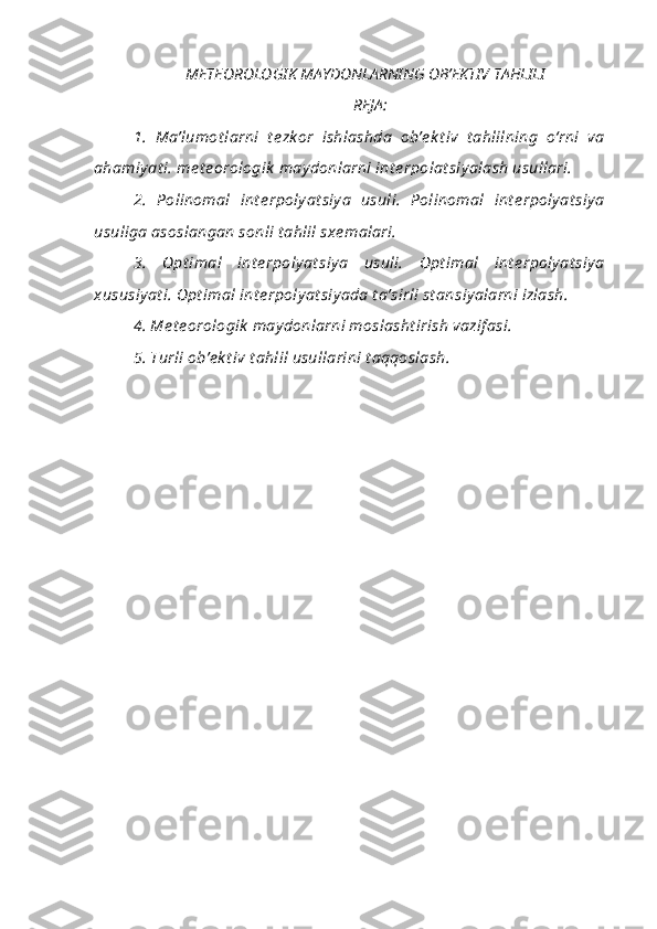 METEOROLOGIK MAYDONLARNING OB’EKTIV TAHLILI
REJA :
1.   Ma’lumot larni   t e zk or   ishlashda   ob’e k t iv   t ahlilning   o‘rni   va
ahamiy at i. me t e orologik  may donlarni int e rpolat siy alash usullari. 
2.   Polinomal   int e rpoly at siy a   usuli.   Polinomal   int e rpoly at siy a
usuliga asoslangan sonli t ahlil sxe malari. 
3.   Opt imal   int e rpoly at siy a   usuli.   Opt imal   int e rpoly at siy a
xususiy at i. Opt imal int e rpoly at siy ada t a’sirli st ansiy alarni izlash. 
4. Me t e orologik  may donlarni moslasht irish vazif asi. 
5. Turli ob’e k t iv t ahlil usullarini t aqqoslash. 