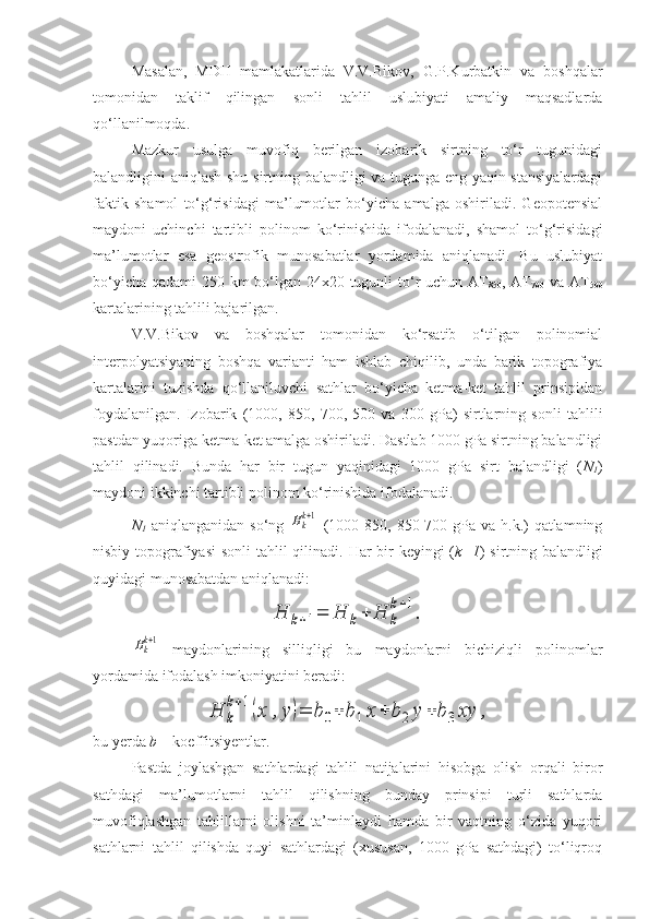 Masalan,   MDH   mamlakatlarida   V.V.Bikov,   G.P.Kurbatkin   va   boshqalar
tomonidan   taklif   qilingan   sonli   tahlil   uslubiyati   amaliy   maqsadlarda
qo‘llanilmoqda.
Mazkur   usulga   muvofiq   berilgan   izobarik   sirtning   to‘r   tugunidagi
balandligini aniqlash shu sirtning balandligi va tugunga eng yaqin stansiyalardagi
faktik   shamol   to‘g‘risidagi   ma’lumotlar   bo‘yicha   amalga   oshiriladi.   Geopotensial
maydoni   uchinchi   tartibli   polinom   ko‘rinishida   ifodalanadi,   shamol   to‘g‘risidagi
ma’lumotlar   esa   geostrofik   munosabatlar   yordamida   aniqlanadi.   Bu   uslubiyat
bo‘yicha qadami 250 km bo‘lgan 24x20 tugunli  to‘r  uchun AT
850 , AT
700   va AT
500
kartalarining tahlili bajarilgan.
V.V.Bikov   va   boshqalar   tomonidan   ko‘rsatib   o‘tilgan   polinomial
interpolyatsiyaning   boshqa   varianti   ham   ishlab   chiqilib,   unda   barik   topografiya
kartalarini   tuzishda   qo‘llaniluvchi   sathlar   bo‘yicha   ketma-ket   tahlil   prinsipidan
foydalanilgan.   Izobarik   (1000,   850,   700,   500   va   300   gPa)   sirtlarning   sonli   tahlili
pastdan yuqoriga ketma-ket amalga oshiriladi. Dastlab 1000 gPa sirtning balandligi
tahlil   qilinadi.   Bunda   har   bir   tugun   yaqinidagi   1000   gPa   sirt   balandligi   ( N
1 )
maydoni ikkinchi tartibli polinom ko‘rinishida ifodalanadi. 
N
1   aniqlanganidan so‘ng  Hkk+1   (1000-850, 850-700 gPa  va h.k.)  qatlamning
nisbiy topografiyasi  sonli  tahlil  qilinadi.   Har bir  keyingi  ( k+1 ) sirtning balandligi
quyidagi munosabatdan aniqlanadi:	
H	k+1=	H	k+	H	k
k+1
.	
Hkk+1
  maydonlarining   silliqligi   bu   maydonlarni   bichiziqli   polinomlar
yordamida ifodalash imkoniyatini beradi:	
H	k
k+1(x	,y)=	b	0+	b	1x	+	b	2	y	+	b3	xy	,
bu yerda  b  – koeffitsiyentlar.
Pastda   joylashgan   sathlardagi   tahlil   natijalarini   hisobga   olish   orqali   biror
sathdagi   ma’lumotlarni   tahlil   qilishning   bunday   prinsipi   turli   sathlarda
muvofiqlashgan   tahlillarni   olishni   ta’minlaydi   hamda   bir   vaqtning   o‘zida   yuqori
sathlarni   tahlil   qilishda   quyi   sathlardagi   (xususan,   1000   gPa   sathdagi)   to‘liqroq 