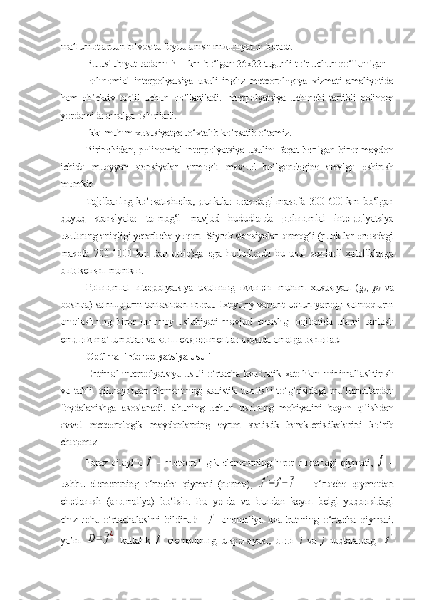 ma’lumotlardan bilvosita foydalanish imkoniyatini beradi. 
Bu uslubiyat qadami 300 km bo‘lgan 26x22 tugunli to‘r uchun qo‘llanilgan.
Polinomial   interpolyatsiya   usuli   ingliz   meteorologiya   xizmati   amaliyotida
ham   ob’ektiv   tahlil   uchun   qo‘llaniladi.   Interpolyatsiya   uchinchi   tartibli   polinom
yordamida amalga oshiriladi.
Ikki muhim xususiyatga to‘xtalib ko‘rsatib o‘tamiz.
Birinchidan, polinomial  interpolyatsiya  usulini  faqat  berilgan  biror  maydon
ichida   muayyan   stansiyalar   tarmog‘i   mavjud   bo‘lgandagina   amalga   oshirish
mumkin.
Tajribaning   ko‘rsatishicha,   punktlar   orasidagi   masofa   300-600   km   bo‘lgan
quyuq   stansiyalar   tarmog‘i   mavjud   hududlarda   polinomial   interpolyatsiya
usulining aniqligi yetarlicha yuqori. Siyrak stansiyalar tarmog‘i (punktlar oraisdagi
masofa   700-1000   km   dan   ortiq)ga   ega   hududlarda   bu   usul   sezilarli   xatoliklarga
olib kelishi mumkin.
Polinomial   interpolyatsiya   usulining   ikkinchi   muhim   xususiyati   ( g
i ,   p
l   va
boshqa) salmoqlarni tanlashdan iborat. Ixtiyoriy variant uchun yaroqli salmoqlarni
aniqlashning   biror   umumiy   uslubiyati   mavjud   emasligi   oqibatida   ularni   tanlash
empirik ma’lumotlar va sonli eksperimentlar asosida amalga oshiriladi.
Optimal interpolyatsiya  usuli
Optimal  interpolyatsiya  usuli  o‘rtacha  kvadratik xatolikni  minimallashtirish
va   tahlil   qilinayotgan   elementning   statistik   tuzilishi   to‘g‘risidagi   ma’lumotlardan
foydalanishga   asoslanadi.   Shuning   uchun   usulning   mohiyatini   bayon   qilishdan
avval   meteorologik   maydonlarning   ayrim   statistik   harakteristikalarini   ko‘rib
chiqamiz.
Faraz qilaylik  f   – meteorologik elementning biror nuqtadagi qiymati,  	¯f   –
ushbu   elementning   o‘rtacha   qiymati   (norma),  	
f'=	f−	¯f   –   o‘rtacha   qiymatdan
chetlanish   (anomaliya)   bo‘lsin.   Bu   yerda   va   bundan   keyin   belgi   yuqorisidagi
chiziqcha   o‘rtachalashni   bildiradi.  	
f'   anomaliya   kvadratining   o‘rtacha   qiymati,
ya’ni  	
D=	¯f¿   kattalik  	f   elementning   dispersiyasi;   biror   i   va   j   nuqtalardagi  	f' 